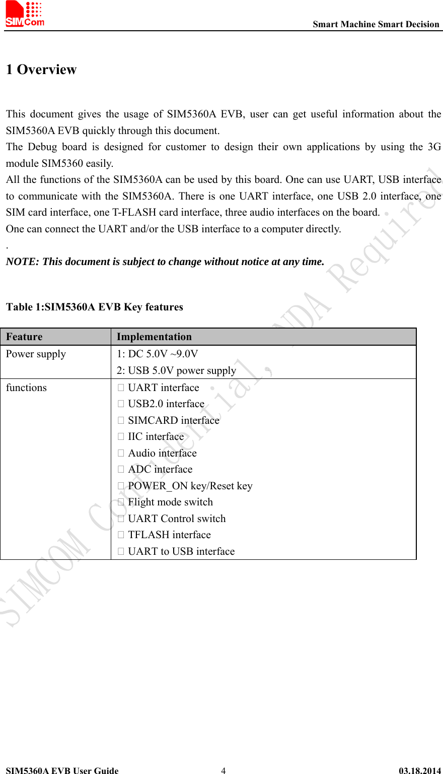                                                          Smart Machine Smart Decision SIM5360A EVB User Guide   03.18.2014   41 Overview   This  document  gives  the  usage  of  SIM5360A  EVB,  user  can  get  useful  information  about  the SIM5360A EVB quickly through this document. The  Debug  board  is  designed  for  customer  to  design  their  own  applications  by  using  the  3G module SIM5360 easily. All the functions of the SIM5360A can be used by this board. One can use UART, USB interface to communicate with the  SIM5360A. There is  one  UART interface, one USB 2.0 interface, one SIM card interface, one T-FLASH card interface, three audio interfaces on the board. One can connect the UART and/or the USB interface to a computer directly. .   NOTE: This document is subject to change without notice at any time.  Table 1:SIM5360A EVB Key features Feature Implementation Power supply   1: DC 5.0V ~9.0V 2: USB 5.0V power supply functions  UART interface  USB2.0 interface  SIMCARD interface  IIC interface  Audio interface  ADC interface  POWER_ON key/Reset key  Flight mode switch  UART Control switch  TFLASH interface  UART to USB interface 