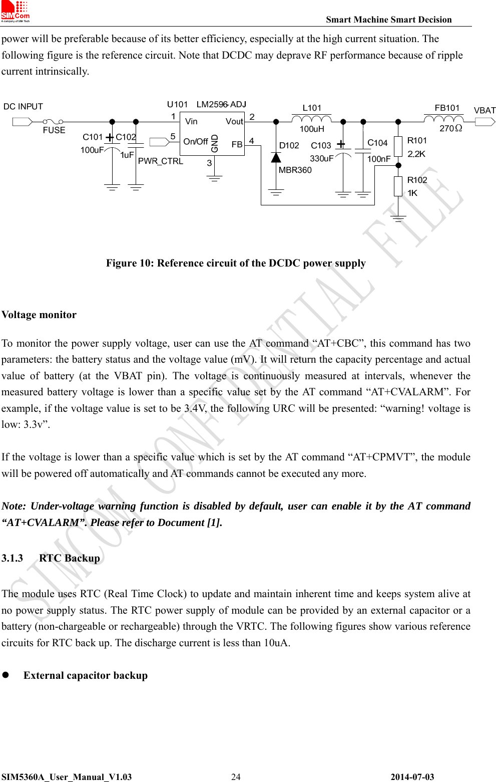                                                                Smart Machine Smart Decision SIM5360A_User_Manual_V1.03                 2014-07-03 24power will be preferable because of its better efficiency, especially at the high current situation. The following figure is the reference circuit. Note that DCDC may deprave RF performance because of ripple current intrinsically.   Figure 10: Reference circuit of the DCDC power supply  Volta ge monito r To monitor the power supply voltage, user can use the AT command “AT+CBC”, this command has two parameters: the battery status and the voltage value (mV). It will return the capacity percentage and actual value  of  battery  (at  the  VBAT  pin).  The  voltage  is  continuously  measured  at  intervals,  whenever  the measured battery voltage is lower than a specific value set  by the AT command “AT+CVALARM”. For example, if the voltage value is set to be 3.4V, the following URC will be presented: “warning! voltage is low: 3.3v”.  If the voltage is lower than a specific value which is set by the AT command “AT+CPMVT”, the module will be powered off automatically and AT commands cannot be executed any more.  Note: Under-voltage warning function is disabled by default, user can enable it by the AT command “AT+CVALARM”. Please refer to Document [1]. 3.1.3 RTC Backup The module uses RTC (Real Time Clock) to update and maintain inherent time and keeps system alive at no power supply status. The RTC power supply of module can be provided by an external capacitor or a battery (non-chargeable or rechargeable) through the VRTC. The following figures show various reference circuits for RTC back up. The discharge current is less than 10uA.     External capacitor backup 
