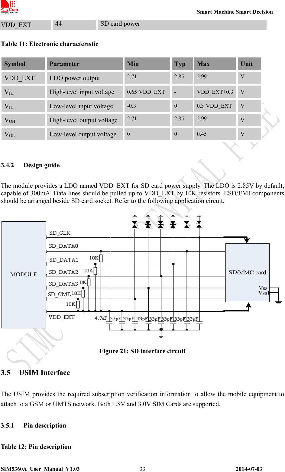                                                                Smart Machine Smart Decision SIM5360A_User_Manual_V1.03                 2014-07-03 33Table 11: Electronic characteristic Symbol  Parameter  Min  Typ  Max  Unit VDD_EXT  LDO power output  2.71  2.85  2.99  V VIH High-level input voltage  0.65·VDD_EXT -  VDD_EXT+0.3  V VIL Low-level input voltage  -0.3  0  0.3·VDD_EXT  V VOH High-level output voltage 2.71  2.85  2.99  V VOL Low-level output voltage  0  0  0.45  V  3.4.2 Design guide The module provides a LDO named VDD_EXT for SD card power supply. The LDO is 2.85V by default, capable of 300mA. Data lines should be pulled up to VDD_EXT by 10K resistors. ESD/EMI components should be arranged beside SD card socket. Refer to the following application circuit.   Figure 21: SD interface circuit 3.5 USIM Interface The USIM  provides the required subscription  verification information to allow the mobile equipment to attach to a GSM or UMTS network. Both 1.8V and 3.0V SIM Cards are supported. 3.5.1 Pin description Table 12: Pin description VDD_EXT  44  SD card power 