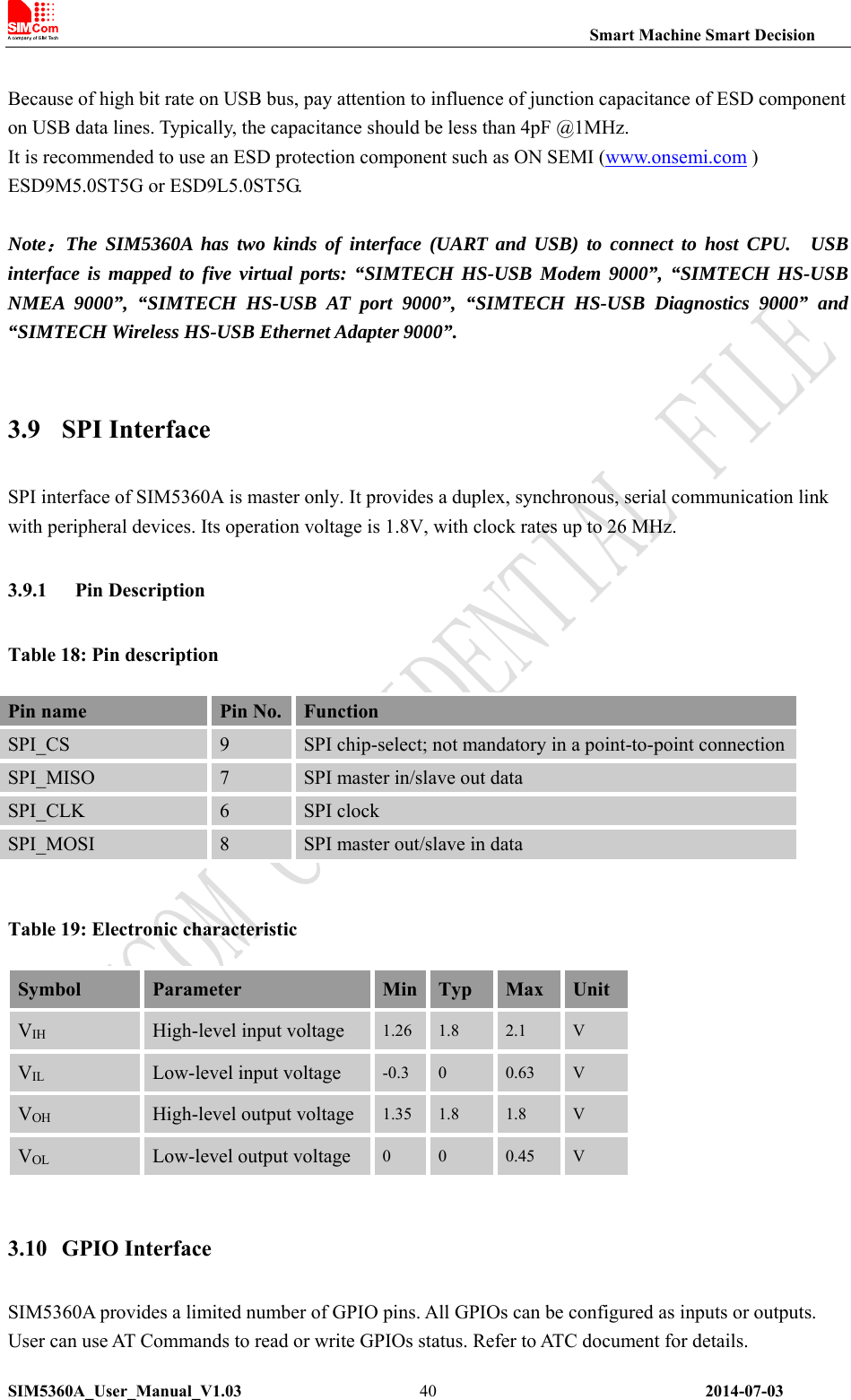                                                                Smart Machine Smart Decision SIM5360A_User_Manual_V1.03                 2014-07-03 40 Because of high bit rate on USB bus, pay attention to influence of junction capacitance of ESD component on USB data lines. Typically, the capacitance should be less than 4pF @1MHz. It is recommended to use an ESD protection component such as ON SEMI (www.onsemi.com )   ESD9M5.0ST5G or ESD9L5.0ST5G.  Note：The SIM5360A has two kinds of interface (UART and USB) to connect to host CPU.  USB interface is mapped to five virtual ports: “SIMTECH HS-USB Modem 9000”, “SIMTECH HS-USB NMEA 9000”, “SIMTECH HS-USB AT port 9000”, “SIMTECH HS-USB Diagnostics 9000” and “SIMTECH Wireless HS-USB Ethernet Adapter 9000”.  3.9 SPI Interface SPI interface of SIM5360A is master only. It provides a duplex, synchronous, serial communication link with peripheral devices. Its operation voltage is 1.8V, with clock rates up to 26 MHz. 3.9.1 Pin Description Table 18: Pin description    Table 19: Electronic characteristic   Symbol  Parameter  Min Typ  Max  Unit VIH High-level input voltage  1.26 1.8  2.1  V VIL Low-level input voltage  -0.3  0  0.63  V VOH High-level output voltage 1.35 1.8  1.8  V VOL Low-level output voltage  0  0  0.45  V  3.10 GPIO Interface SIM5360A provides a limited number of GPIO pins. All GPIOs can be configured as inputs or outputs. User can use AT Commands to read or write GPIOs status. Refer to ATC document for details. Pin name  Pin No.  Function SPI_CS  9  SPI chip-select; not mandatory in a point-to-point connectionSPI_MISO  7  SPI master in/slave out data SPI_CLK  6  SPI clock   SPI_MOSI  8  SPI master out/slave in data 