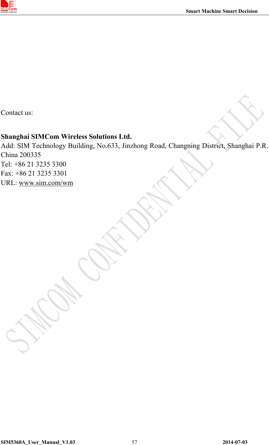                                                                Smart Machine Smart Decision SIM5360A_User_Manual_V1.03                 2014-07-03 57   Contact us: Shanghai SIMCom Wireless Solutions Ltd. Add: SIM Technology Building, No.633, Jinzhong Road, Changning District, Shanghai P.R. China 200335 Tel: +86 21 3235 3300 Fax: +86 21 3235 3301 URL: www.sim.com/wm   