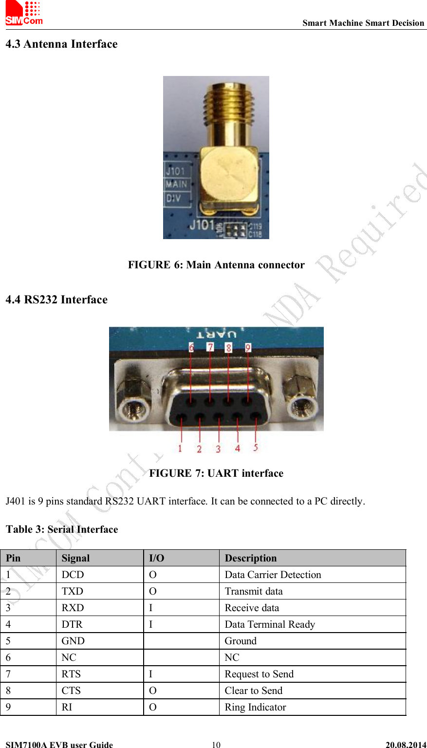 Smart Machine Smart DecisionSIM7100A EVB user Guide 20.08.2014104.3 Antenna InterfaceFIGURE 6: Main Antenna connector4.4 RS232 InterfaceFIGURE 7: UART interfaceJ401 is 9 pins standard RS232 UART interface. It can be connected to a PC directly.Table 3: Serial InterfacePin Signal I/O Description1 DCD O Data Carrier Detection2 TXD O Transmit data3 RXD I Receive data4 DTR I Data Terminal Ready5 GND Ground6 NC NC7 RTS I Request to Send8 CTS O Clear to Send9 RI O Ring Indicator