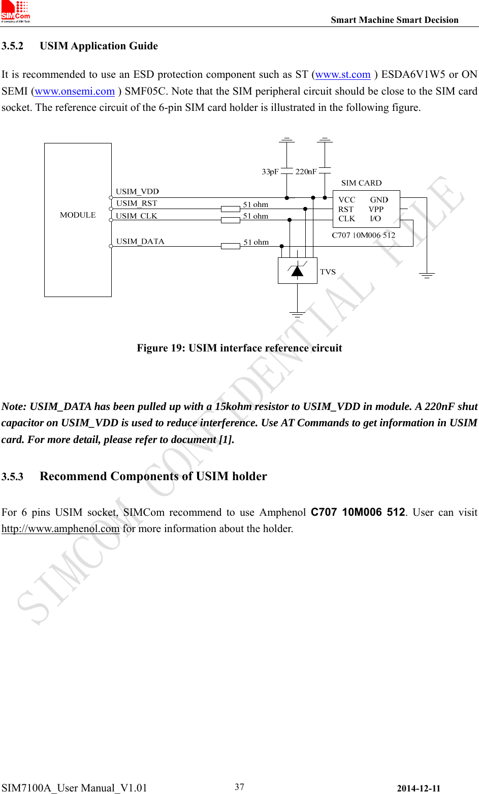                                                                Smart Machine Smart Decision SIM7100A_User Manual_V1.01                2014-12-11 373.5.2 USIM Application Guide It is recommended to use an ESD protection component such as ST (www.st.com ) ESDA6V1W5 or ON SEMI (www.onsemi.com ) SMF05C. Note that the SIM peripheral circuit should be close to the SIM card socket. The reference circuit of the 6-pin SIM card holder is illustrated in the following figure.  Figure 19: USIM interface reference circuit  Note: USIM_DATA has been pulled up with a 15kohm resistor to USIM_VDD in module. A 220nF shut capacitor on USIM_VDD is used to reduce interference. Use AT Commands to get information in USIM card. For more detail, please refer to document [1]. 3.5.3 Recommend Components of USIM holder For  6  pins  USIM  socket,  SIMCom  recommend  to  use  Amphenol  C707  10M006  512.  User  can  visit http://www.amphenol.com for more information about the holder.  