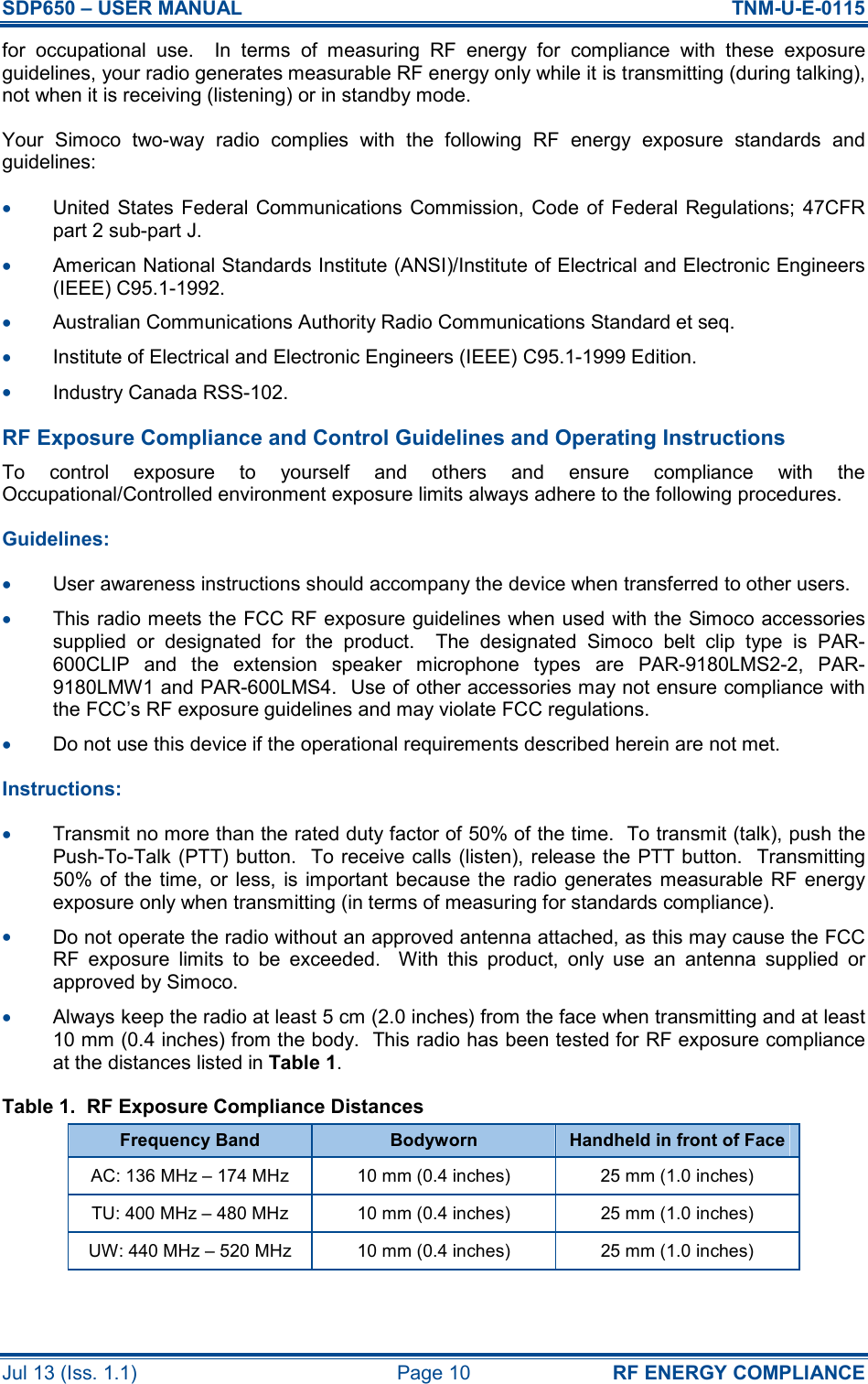 SDP650 – USER MANUAL  TNM-U-E-0115 Jul 13 (Iss. 1.1)  Page 10  RF ENERGY COMPLIANCE for  occupational  use.    In  terms  of  measuring  RF  energy  for  compliance  with  these  exposure guidelines, your radio generates measurable RF energy only while it is transmitting (during talking), not when it is receiving (listening) or in standby mode. Your  Simoco  two-way  radio  complies  with  the  following  RF  energy  exposure  standards  and guidelines: •  United States Federal Communications Commission, Code of  Federal Regulations; 47CFR part 2 sub-part J. •  American National Standards Institute (ANSI)/Institute of Electrical and Electronic Engineers (IEEE) C95.1-1992. •  Australian Communications Authority Radio Communications Standard et seq. •  Institute of Electrical and Electronic Engineers (IEEE) C95.1-1999 Edition. •  Industry Canada RSS-102. RF Exposure Compliance and Control Guidelines and Operating Instructions To  control  exposure  to  yourself  and  others  and  ensure  compliance  with  the Occupational/Controlled environment exposure limits always adhere to the following procedures. Guidelines: •  User awareness instructions should accompany the device when transferred to other users. •  This radio meets the FCC RF exposure guidelines when used with the Simoco accessories supplied  or  designated  for  the  product.    The  designated  Simoco  belt  clip  type  is  PAR-600CLIP  and  the  extension  speaker  microphone  types  are  PAR-9180LMS2-2,  PAR-9180LMW1 and PAR-600LMS4.  Use of other accessories may not ensure compliance with the FCC’s RF exposure guidelines and may violate FCC regulations. •  Do not use this device if the operational requirements described herein are not met. Instructions: •  Transmit no more than the rated duty factor of 50% of the time.  To transmit (talk), push the Push-To-Talk (PTT) button.  To receive calls (listen), release the PTT button.  Transmitting 50% of  the  time,  or  less,  is important because the radio generates measurable RF energy exposure only when transmitting (in terms of measuring for standards compliance). •  Do not operate the radio without an approved antenna attached, as this may cause the FCC RF  exposure  limits  to  be  exceeded.    With  this  product,  only  use  an  antenna  supplied  or approved by Simoco. •  Always keep the radio at least 5 cm (2.0 inches) from the face when transmitting and at least 10 mm (0.4 inches) from the body.  This radio has been tested for RF exposure compliance at the distances listed in Table 1. Table 1.  RF Exposure Compliance Distances Frequency Band  Bodyworn  Handheld in front of Face AC: 136 MHz – 174 MHz  10 mm (0.4 inches)  25 mm (1.0 inches) TU: 400 MHz – 480 MHz  10 mm (0.4 inches)  25 mm (1.0 inches) UW: 440 MHz – 520 MHz  10 mm (0.4 inches)  25 mm (1.0 inches) 