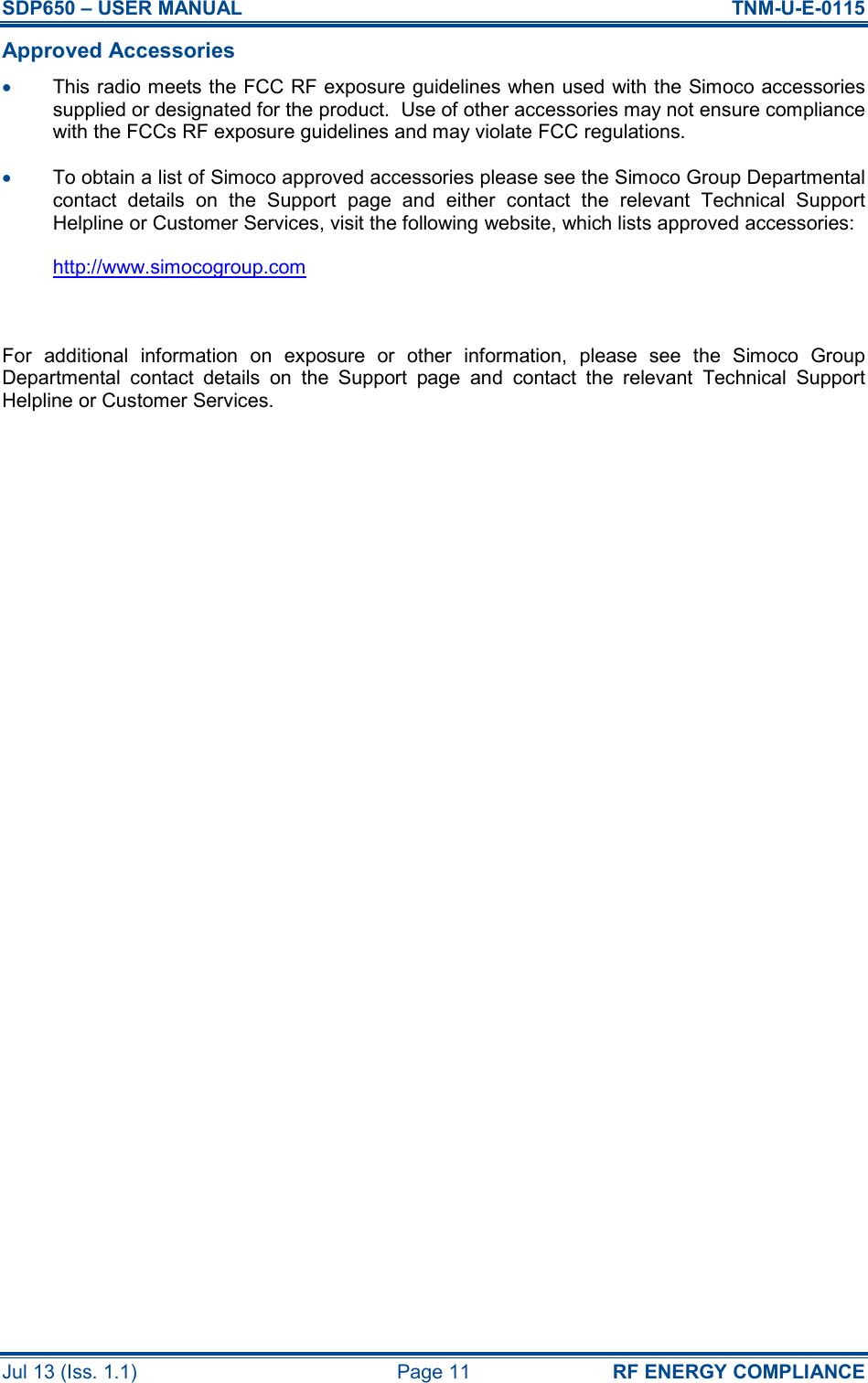 SDP650 – USER MANUAL  TNM-U-E-0115 Jul 13 (Iss. 1.1)  Page 11  RF ENERGY COMPLIANCE Approved Accessories •  This radio meets the FCC RF exposure guidelines when used with the Simoco accessories supplied or designated for the product.  Use of other accessories may not ensure compliance with the FCCs RF exposure guidelines and may violate FCC regulations. •  To obtain a list of Simoco approved accessories please see the Simoco Group Departmental contact  details  on  the  Support  page  and  either  contact  the  relevant  Technical  Support Helpline or Customer Services, visit the following website, which lists approved accessories: http://www.simocogroup.com  For  additional  information  on  exposure  or  other  information,  please  see  the  Simoco  Group Departmental  contact  details  on  the  Support  page  and  contact  the  relevant  Technical  Support Helpline or Customer Services.     
