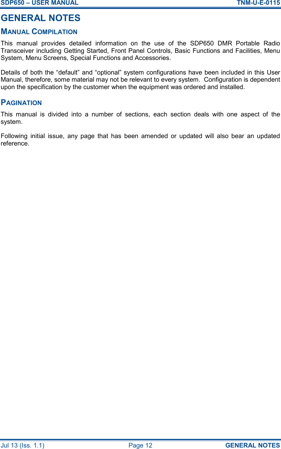 SDP650 – USER MANUAL  TNM-U-E-0115 Jul 13 (Iss. 1.1)  Page 12  GENERAL NOTES GENERAL NOTES MANUAL COMPILATION This  manual  provides  detailed  information  on  the  use  of  the  SDP650  DMR  Portable  Radio Transceiver including Getting Started, Front Panel Controls, Basic Functions and Facilities, Menu System, Menu Screens, Special Functions and Accessories. Details of both the “default” and “optional” system configurations have been included in this User Manual, therefore, some material may not be relevant to every system.  Configuration is dependent upon the specification by the customer when the equipment was ordered and installed. PAGINATION This  manual  is  divided  into  a  number  of  sections,  each  section  deals  with  one  aspect  of  the system. Following  initial  issue,  any  page  that  has  been  amended  or  updated  will  also  bear  an  updated reference.     