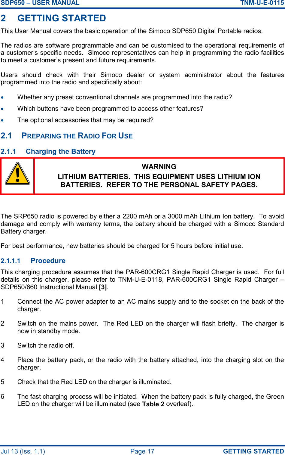 SDP650 – USER MANUAL  TNM-U-E-0115 Jul 13 (Iss. 1.1)  Page 17  GETTING STARTED 2  GETTING STARTED This User Manual covers the basic operation of the Simoco SDP650 Digital Portable radios. The radios are software programmable and can be customised to the operational requirements of a customer’s specific needs.  Simoco representatives can help in programming the radio facilities to meet a customer’s present and future requirements. Users  should  check  with  their  Simoco  dealer  or  system  administrator  about  the  features programmed into the radio and specifically about: •  Whether any preset conventional channels are programmed into the radio? •  Which buttons have been programmed to access other features? •  The optional accessories that may be required? 2.1  PREPARING THE RADIO FOR USE 2.1.1  Charging the Battery  WARNING LITHIUM BATTERIES.  THIS EQUIPMENT USES LITHIUM ION BATTERIES.  REFER TO THE PERSONAL SAFETY PAGES.  The SRP650 radio is powered by either a 2200 mAh or a 3000 mAh Lithium Ion battery.  To avoid damage and comply  with warranty terms, the battery should be charged with a Simoco Standard Battery charger. For best performance, new batteries should be charged for 5 hours before initial use. 2.1.1.1 Procedure This charging procedure assumes that the PAR-600CRG1 Single Rapid Charger is used.  For full details  on  this  charger,  please  refer  to  TNM-U-E-0118,  PAR-600CRG1  Single  Rapid  Charger  – SDP650/660 Instructional Manual [3]. 1  Connect the AC power adapter to an AC mains supply and to the socket on the back of the charger. 2  Switch on the mains power.  The Red LED on the charger will flash briefly.  The charger is now in standby mode. 3  Switch the radio off. 4  Place the battery pack, or the radio with the battery attached, into the charging slot on  the charger. 5  Check that the Red LED on the charger is illuminated. 6  The fast charging process will be initiated.  When the battery pack is fully charged, the Green LED on the charger will be illuminated (see Table 2 overleaf).   