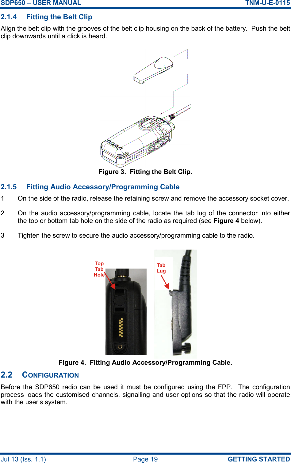 SDP650 – USER MANUAL  TNM-U-E-0115 Jul 13 (Iss. 1.1)  Page 19  GETTING STARTED 2.1.4  Fitting the Belt Clip Align the belt clip with the grooves of the belt clip housing on the back of the battery.  Push the belt clip downwards until a click is heard. Figure 3.  Fitting the Belt Clip. 2.1.5  Fitting Audio Accessory/Programming Cable 1  On the side of the radio, release the retaining screw and remove the accessory socket cover. 2  On the  audio  accessory/programming  cable,  locate  the  tab  lug of the  connector  into  either the top or bottom tab hole on the side of the radio as required (see Figure 4 below). 3  Tighten the screw to secure the audio accessory/programming cable to the radio. Figure 4.  Fitting Audio Accessory/Programming Cable. 2.2  CONFIGURATION Before  the  SDP650  radio  can  be  used  it  must  be  configured  using  the  FPP.    The  configuration process loads the customised channels, signalling and user options so that the radio will operate with the user’s system.   TabLugTopTabHole