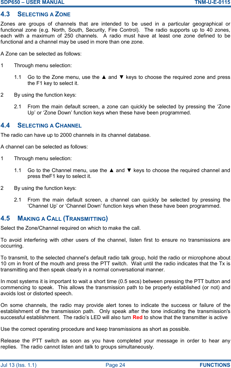 SDP650 – USER MANUAL  TNM-U-E-0115 Jul 13 (Iss. 1.1)  Page 24  FUNCTIONS 4.3  SELECTING A ZONE Zones  are  groups  of  channels  that  are  intended  to  be  used  in  a  particular  geographical  or functional  zone  (e.g.  North,  South,  Security,  Fire  Control).    The  radio  supports  up  to  40  zones, each  with  a  maximum  of  250  channels.    A  radio  must  have  at  least  one  zone  defined  to  be functional and a channel may be used in more than one zone. A Zone can be selected as follows: 1  Through menu selection: 1.1  Go to the Zone menu, use the ▲ and ▼ keys to choose the required zone and press the F1 key to select it. 2  By using the function keys: 2.1  From  the main  default  screen,  a  zone can quickly  be selected  by pressing  the  ‘Zone Up’ or ‘Zone Down’ function keys when these have been programmed. 4.4  SELECTING A CHANNEL The radio can have up to 2000 channels in its channel database. A channel can be selected as follows: 1  Through menu selection: 1.1  Go to the Channel menu, use the ▲ and ▼ keys to choose the required channel and press theF1 key to select it. 2  By using the function keys: 2.1  From  the  main  default  screen,  a  channel  can  quickly  be  selected  by  pressing  the ‘Channel Up’ or ‘Channel Down’ function keys when these have been programmed. 4.5  MAKING A CALL (TRANSMITTING) Select the Zone/Channel required on which to make the call. To  avoid  interfering  with  other  users  of  the  channel,  listen  first  to  ensure  no  transmissions  are occurring. To transmit, to the selected channel’s default radio talk group, hold the radio or microphone about 10 cm in front of the mouth and press the PTT switch.  Wait until the radio indicates that the Tx is transmitting and then speak clearly in a normal conversational manner. In most systems it is important to wait a short time (0.5 secs) between pressing the PTT button and commencing to speak.  This allows the transmission path to be properly established (or not) and avoids lost or distorted speech. On  some  channels,  the  radio  may  provide  alert  tones  to  indicate  the  success  or  failure  of  the establishment  of  the  transmission  path.    Only  speak  after  the  tone  indicating  the  transmission&apos;s successful establishment.  The radio’s LED will also turn Red to show that the transmitter is active Use the correct operating procedure and keep transmissions as short as possible. Release  the  PTT  switch  as  soon  as  you  have  completed  your  message  in  order  to  hear  any replies.  The radio cannot listen and talk to groups simultaneously. 