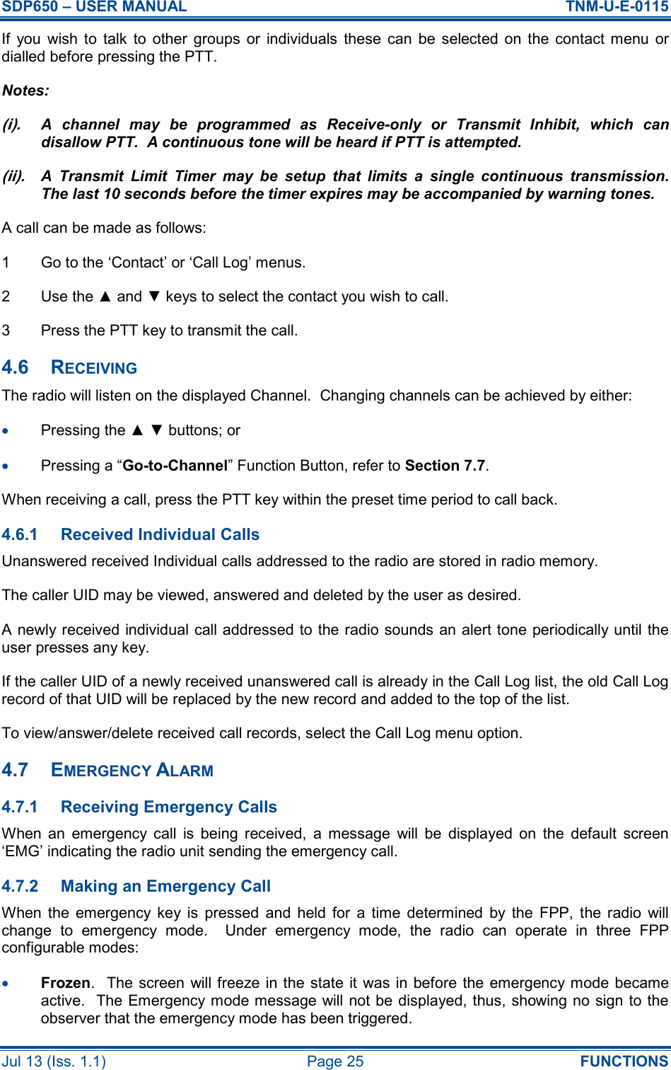 SDP650 – USER MANUAL  TNM-U-E-0115 Jul 13 (Iss. 1.1)  Page 25  FUNCTIONS If  you  wish  to  talk  to  other  groups  or  individuals  these  can  be  selected  on  the  contact menu  or dialled before pressing the PTT. Notes: (i). A  channel  may  be  programmed  as  Receive-only  or  Transmit  Inhibit,  which  can disallow PTT.  A continuous tone will be heard if PTT is attempted. (ii). A  Transmit  Limit  Timer  may  be  setup  that  limits  a  single  continuous  transmission.  The last 10 seconds before the timer expires may be accompanied by warning tones. A call can be made as follows: 1  Go to the ‘Contact’ or ‘Call Log’ menus. 2  Use the ▲ and ▼ keys to select the contact you wish to call. 3  Press the PTT key to transmit the call. 4.6  RECEIVING The radio will listen on the displayed Channel.  Changing channels can be achieved by either: •  Pressing the ▲ ▼ buttons; or •  Pressing a “Go-to-Channel” Function Button, refer to Section 7.7. When receiving a call, press the PTT key within the preset time period to call back. 4.6.1  Received Individual Calls Unanswered received Individual calls addressed to the radio are stored in radio memory. The caller UID may be viewed, answered and deleted by the user as desired. A newly received individual call addressed to the radio sounds an alert tone periodically until the user presses any key. If the caller UID of a newly received unanswered call is already in the Call Log list, the old Call Log record of that UID will be replaced by the new record and added to the top of the list. To view/answer/delete received call records, select the Call Log menu option. 4.7  EMERGENCY ALARM 4.7.1  Receiving Emergency Calls When  an  emergency  call  is  being  received,  a  message  will  be  displayed  on  the  default  screen ‘EMG’ indicating the radio unit sending the emergency call. 4.7.2  Making an Emergency Call When  the  emergency  key  is  pressed  and  held  for  a  time  determined  by  the  FPP,  the  radio  will change  to  emergency  mode.    Under  emergency  mode,  the  radio  can  operate  in  three  FPP configurable modes: •  Frozen.   The screen will  freeze in the state it was  in before the emergency mode became active.  The Emergency mode message will not be displayed, thus, showing no sign to the observer that the emergency mode has been triggered. 