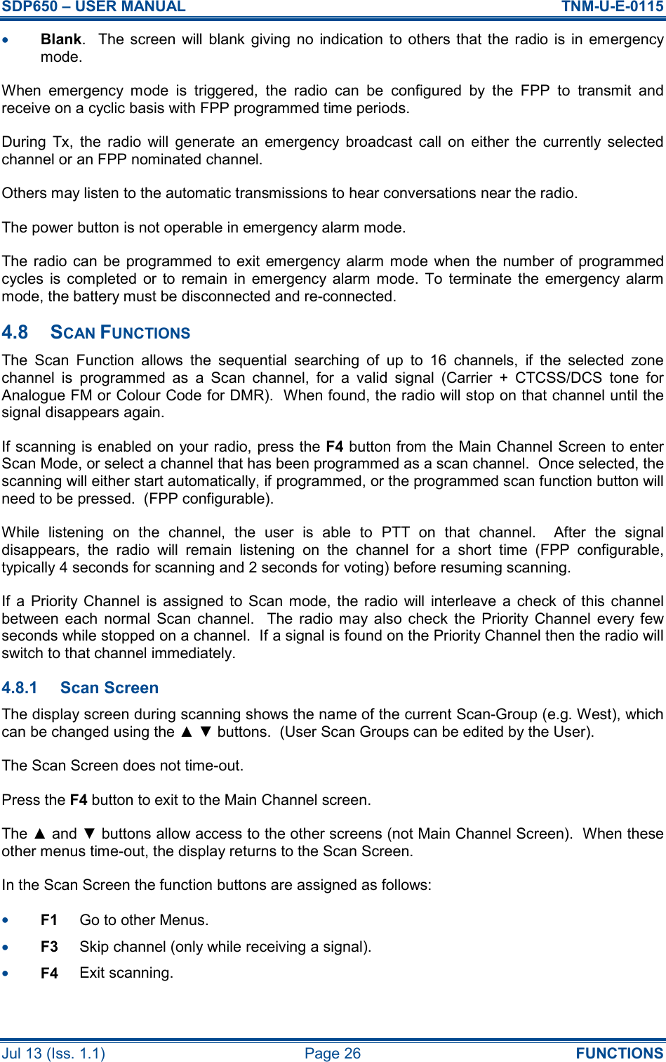 SDP650 – USER MANUAL  TNM-U-E-0115 Jul 13 (Iss. 1.1)  Page 26  FUNCTIONS •  Blank.    The screen  will  blank  giving  no  indication to  others  that  the  radio is  in  emergency mode. When  emergency  mode  is  triggered,  the  radio  can  be  configured  by  the  FPP  to  transmit  and receive on a cyclic basis with FPP programmed time periods. During  Tx,  the  radio  will  generate  an  emergency  broadcast  call  on  either  the  currently  selected channel or an FPP nominated channel. Others may listen to the automatic transmissions to hear conversations near the radio. The power button is not operable in emergency alarm mode. The radio can  be  programmed to  exit emergency alarm mode  when the number  of  programmed cycles  is  completed  or to  remain  in  emergency  alarm  mode.  To  terminate  the  emergency  alarm mode, the battery must be disconnected and re-connected. 4.8  SCAN FUNCTIONS The  Scan  Function  allows  the  sequential  searching  of  up  to  16  channels,  if  the  selected  zone channel  is  programmed  as  a  Scan  channel,  for  a  valid  signal  (Carrier  +  CTCSS/DCS  tone  for Analogue FM or Colour Code for DMR).  When found, the radio will stop on that channel until the signal disappears again. If scanning is enabled on your radio, press the F4 button from the Main Channel Screen to enter Scan Mode, or select a channel that has been programmed as a scan channel.  Once selected, the scanning will either start automatically, if programmed, or the programmed scan function button will need to be pressed.  (FPP configurable). While  listening  on  the  channel,  the  user  is  able  to  PTT  on  that  channel.    After  the  signal disappears,  the  radio  will  remain  listening  on  the  channel  for  a  short  time  (FPP  configurable, typically 4 seconds for scanning and 2 seconds for voting) before resuming scanning. If  a  Priority  Channel  is  assigned  to  Scan mode,  the  radio  will  interleave  a  check of this  channel between  each  normal  Scan  channel.    The  radio  may  also  check  the  Priority  Channel  every  few seconds while stopped on a channel.  If a signal is found on the Priority Channel then the radio will switch to that channel immediately. 4.8.1  Scan Screen The display screen during scanning shows the name of the current Scan-Group (e.g. West), which can be changed using the ▲ ▼ buttons.  (User Scan Groups can be edited by the User). The Scan Screen does not time-out. Press the F4 button to exit to the Main Channel screen. The ▲ and ▼ buttons allow access to the other screens (not Main Channel Screen).  When these other menus time-out, the display returns to the Scan Screen. In the Scan Screen the function buttons are assigned as follows: •  F1  Go to other Menus. •  F3  Skip channel (only while receiving a signal). •  F4  Exit scanning. 