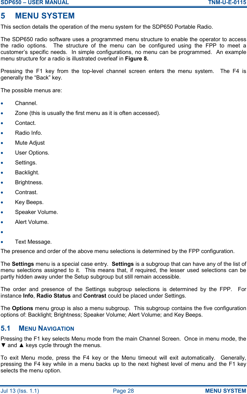 SDP650 – USER MANUAL  TNM-U-E-0115 Jul 13 (Iss. 1.1)  Page 28  MENU SYSTEM 5  MENU SYSTEM This section details the operation of the menu system for the SDP650 Portable Radio. The SDP650 radio software uses a programmed menu structure to enable the operator to access the  radio  options.    The  structure  of  the  menu  can  be  configured  using  the  FPP  to  meet  a customer’s specific needs.  In simple configurations, no menu can be programmed.  An example menu structure for a radio is illustrated overleaf in Figure 8. Pressing  the  F1  key  from  the  top-level  channel  screen  enters  the  menu  system.    The  F4  is generally the “Back” key. The possible menus are: •  Channel. •  Zone (this is usually the first menu as it is often accessed). •  Contact. •  Radio Info. •  Mute Adjust  •  User Options. •  Settings. •  Backlight. •  Brightness. •  Contrast. •  Key Beeps. •  Speaker Volume. •  Alert Volume. •   •  Text Message. The presence and order of the above menu selections is determined by the FPP configuration. The Settings menu is a special case entry.  Settings is a subgroup that can have any of the list of menu  selections  assigned  to  it.    This means  that,  if  required, the  lesser  used  selections  can  be partly hidden away under the Setup subgroup but still remain accessible. The  order  and  presence  of  the  Settings  subgroup  selections  is  determined  by  the  FPP.    For instance Info, Radio Status and Contrast could be placed under Settings. The Options menu group is also a menu subgroup.  This subgroup contains the five configuration options of: Backlight; Brightness; Speaker Volume; Alert Volume; and Key Beeps. 5.1  MENU NAVIGATION Pressing the F1 key selects Menu mode from the main Channel Screen.  Once in menu mode, the ▼ and ▲ keys cycle through the menus. To  exit  Menu  mode,  press  the  F4  key  or  the  Menu  timeout  will  exit  automatically.    Generally, pressing the F4 key while in a menu backs  up to the next highest level of menu and the F1 key selects the menu option. 