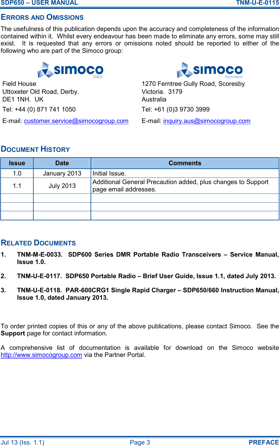 SDP650 – USER MANUAL  TNM-U-E-0115 Jul 13 (Iss. 1.1)  Page 3  PREFACE ERRORS AND OMISSIONS The usefulness of this publication depends upon the accuracy and completeness of the information contained within it.  Whilst every endeavour has been made to eliminate any errors, some may still exist.    It  is  requested  that  any  errors  or  omissions  noted  should  be  reported  to  either  of  the following who are part of the Simoco group:   Field House Uttoxeter Old Road, Derby. DE1 1NH.  UK 1270 Ferntree Gully Road, Scoresby Victoria.  3179 Australia Tel: +44 (0) 871 741 1050  Tel: +61 (0)3 9730 3999 E-mail: customer.service@simocogroup.com  E-mail: inquiry.aus@simocogroup.com  DOCUMENT HISTORY Issue  Date  Comments 1.0  January 2013  Initial Issue. 1.1  July 2013  Additional General Precaution added, plus changes to Support page email addresses.                 RELATED DOCUMENTS 1.  TNM-M-E-0033.    SDP600  Series  DMR  Portable  Radio  Transceivers  –  Service  Manual, Issue 1.0. 2.  TNM-U-E-0117.  SDP650 Portable Radio – Brief User Guide, Issue 1.1, dated July 2013. 3.  TNM-U-E-0118.  PAR-600CRG1 Single Rapid Charger – SDP650/660 Instruction Manual, Issue 1.0, dated January 2013.  To order printed copies of this or any of the above publications, please contact Simoco.  See the Support page for contact information. A  comprehensive  list  of  documentation  is  available  for  download  on  the  Simoco  website http://www.simocogroup.com via the Partner Portal.    