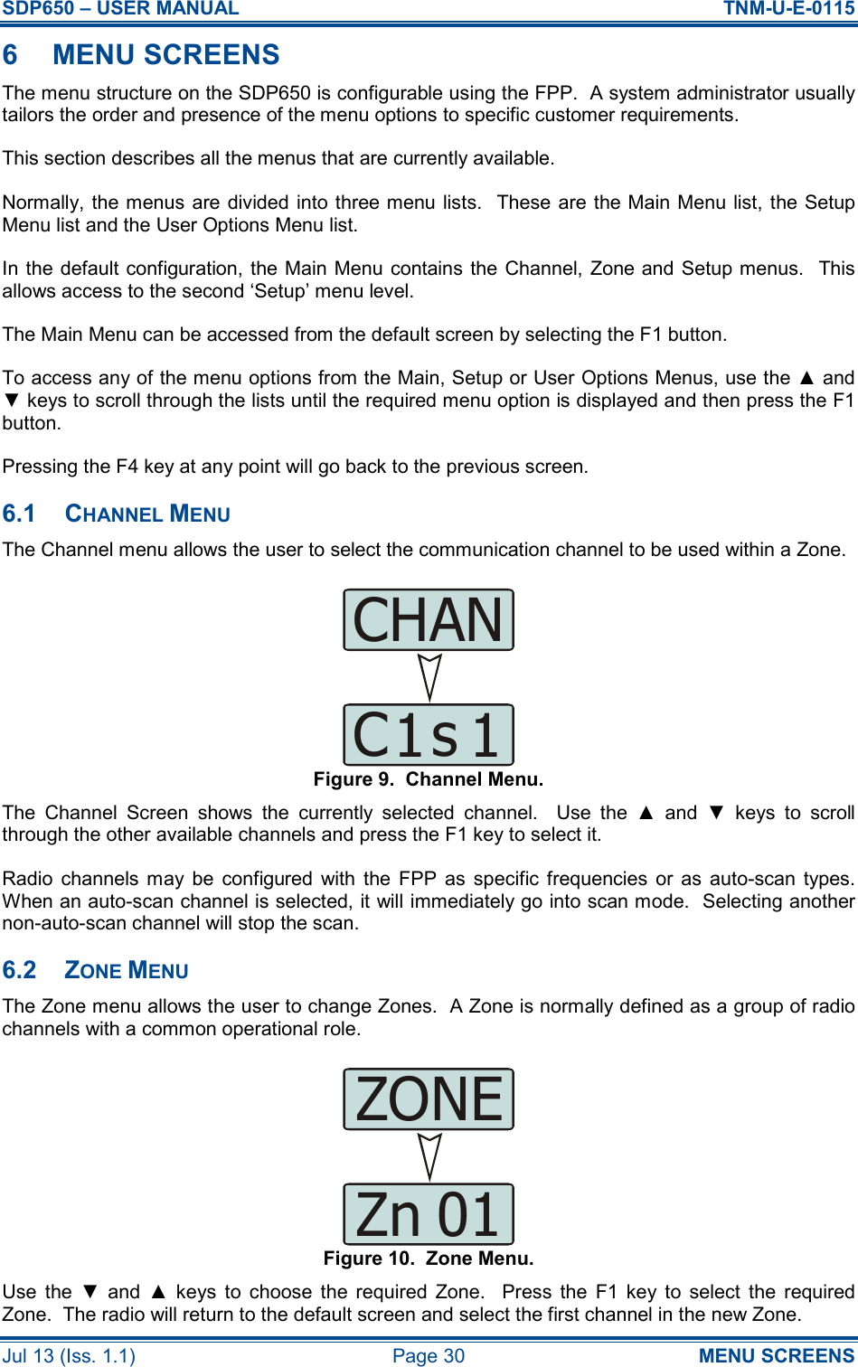 SDP650 – USER MANUAL  TNM-U-E-0115 Jul 13 (Iss. 1.1)  Page 30  MENU SCREENS 6  MENU SCREENS The menu structure on the SDP650 is configurable using the FPP.  A system administrator usually tailors the order and presence of the menu options to specific customer requirements. This section describes all the menus that are currently available. Normally, the menus are divided into three menu lists.  These are the Main Menu list,  the Setup Menu list and the User Options Menu list. In the default configuration, the Main Menu  contains the  Channel, Zone and Setup menus.  This allows access to the second ‘Setup’ menu level. The Main Menu can be accessed from the default screen by selecting the F1 button. To access any of the menu options from the Main, Setup or User Options Menus, use the ▲ and ▼ keys to scroll through the lists until the required menu option is displayed and then press the F1 button. Pressing the F4 key at any point will go back to the previous screen. 6.1  CHANNEL MENU The Channel menu allows the user to select the communication channel to be used within a Zone. Figure 9.  Channel Menu. The  Channel  Screen  shows  the  currently  selected  channel.    Use  the  ▲  and  ▼  keys  to  scroll through the other available channels and press the F1 key to select it. Radio  channels  may  be  configured  with  the  FPP  as  specific frequencies  or  as  auto-scan  types.  When an auto-scan channel is selected, it will immediately go into scan mode.  Selecting another non-auto-scan channel will stop the scan. 6.2  ZONE MENU The Zone menu allows the user to change Zones.  A Zone is normally defined as a group of radio channels with a common operational role. Figure 10.  Zone Menu. Use  the  ▼  and  ▲  keys  to  choose  the  required  Zone.    Press  the  F1  key  to  select  the  required Zone.  The radio will return to the default screen and select the first channel in the new Zone. CHANC1s1ZONEZn01