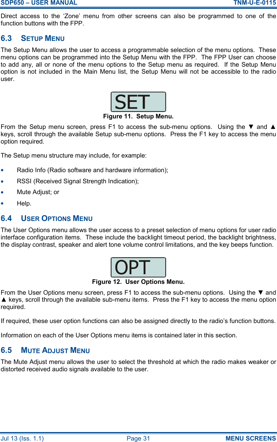 SDP650 – USER MANUAL  TNM-U-E-0115 Jul 13 (Iss. 1.1)  Page 31  MENU SCREENS Direct  access  to  the  ‘Zone’  menu  from  other  screens  can  also  be  programmed  to  one  of  the function buttons with the FPP. 6.3  SETUP MENU The Setup Menu allows the user to access a programmable selection of the menu options.  These menu options can be programmed into the Setup Menu with the FPP.  The FPP User can choose to add any, all or none  of  the menu  options  to  the Setup menu  as  required.    If  the  Setup  Menu option  is  not  included  in  the  Main  Menu  list,  the  Setup  Menu  will  not  be  accessible  to  the radio user. Figure 11.  Setup Menu. From  the  Setup  menu  screen,  press  F1  to  access  the  sub-menu  options.    Using  the  ▼  and  ▲ keys, scroll through the available Setup sub-menu options.  Press the F1 key to access the menu option required. The Setup menu structure may include, for example: •  Radio Info (Radio software and hardware information); •  RSSI (Received Signal Strength Indication); •  Mute Adjust; or •  Help. 6.4  USER OPTIONS MENU The User Options menu allows the user access to a preset selection of menu options for user radio interface configuration items.  These include the backlight timeout period, the backlight brightness, the display contrast, speaker and alert tone volume control limitations, and the key beeps function. Figure 12.  User Options Menu. From the User Options menu screen, press F1 to access the sub-menu options.  Using the ▼ and ▲ keys, scroll through the available sub-menu items.  Press the F1 key to access the menu option required. If required, these user option functions can also be assigned directly to the radio’s function buttons. Information on each of the User Options menu items is contained later in this section. 6.5  MUTE ADJUST MENU The Mute Adjust menu allows the user to select the threshold at which the radio makes weaker or distorted received audio signals available to the user. OPT