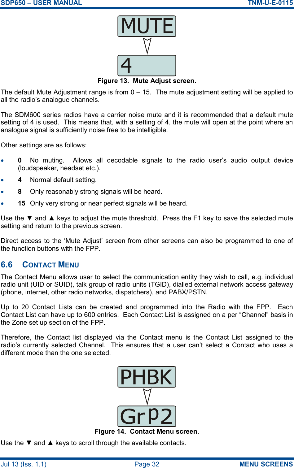 SDP650 – USER MANUAL  TNM-U-E-0115 Jul 13 (Iss. 1.1)  Page 32  MENU SCREENS Figure 13.  Mute Adjust screen. The default Mute Adjustment range is from 0 – 15.  The mute adjustment setting will be applied to all the radio’s analogue channels. The SDM600 series radios have a carrier noise mute and it is recommended that a default mute setting of 4 is used.  This means that, with a setting of 4, the mute will open at the point where an analogue signal is sufficiently noise free to be intelligible. Other settings are as follows: •  0  No  muting.    Allows  all  decodable  signals  to  the  radio  user’s  audio  output  device (loudspeaker, headset etc.). •  4  Normal default setting. •  8  Only reasonably strong signals will be heard. •  15  Only very strong or near perfect signals will be heard. Use the ▼ and ▲ keys to adjust the mute threshold.  Press the F1 key to save the selected mute setting and return to the previous screen. Direct access to the ‘Mute Adjust’ screen from other screens can also be programmed to one  of the function buttons with the FPP. 6.6  CONTACT MENU The Contact Menu allows user to select the communication entity they wish to call, e.g. individual radio unit (UID or SUID), talk group of radio units (TGID), dialled external network access gateway (phone, internet, other radio networks, dispatchers), and PABX/PSTN. Up  to  20  Contact  Lists  can  be  created  and  programmed  into  the  Radio  with  the  FPP.    Each Contact List can have up to 600 entries.  Each Contact List is assigned on a per “Channel” basis in the Zone set up section of the FPP. Therefore,  the  Contact  list  displayed  via  the  Contact  menu  is  the  Contact  List  assigned  to  the radio’s  currently  selected  Channel.   This ensures  that  a  user can’t  select  a  Contact who  uses  a different mode than the one selected. Figure 14.  Contact Menu screen. Use the ▼ and ▲ keys to scroll through the available contacts. 4MUTEp