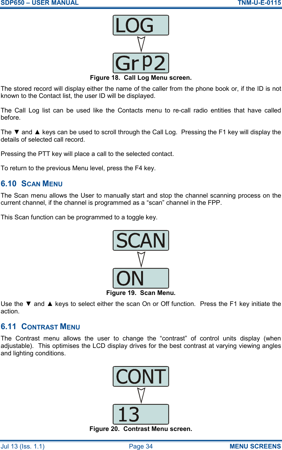 SDP650 – USER MANUAL  TNM-U-E-0115 Jul 13 (Iss. 1.1)  Page 34  MENU SCREENS Figure 18.  Call Log Menu screen. The stored record will display either the name of the caller from the phone book or, if the ID is not known to the Contact list, the user ID will be displayed. The  Call  Log  list  can  be  used  like  the  Contacts  menu  to  re-call  radio  entities  that  have  called before. The ▼ and ▲ keys can be used to scroll through the Call Log.  Pressing the F1 key will display the details of selected call record. Pressing the PTT key will place a call to the selected contact. To return to the previous Menu level, press the F4 key. 6.10  SCAN MENU The Scan menu allows the User to manually start and stop the channel scanning process on the current channel, if the channel is programmed as a “scan” channel in the FPP. This Scan function can be programmed to a toggle key. Figure 19.  Scan Menu. Use the ▼ and ▲ keys to select either the scan On or Off function.  Press the F1 key initiate the action. 6.11  CONTRAST MENU The  Contrast  menu  allows  the  user  to  change  the  “contrast”  of  control  units  display  (when adjustable).  This optimises the LCD display drives for the best contrast at varying viewing angles and lighting conditions. Figure 20.  Contrast Menu screen. p