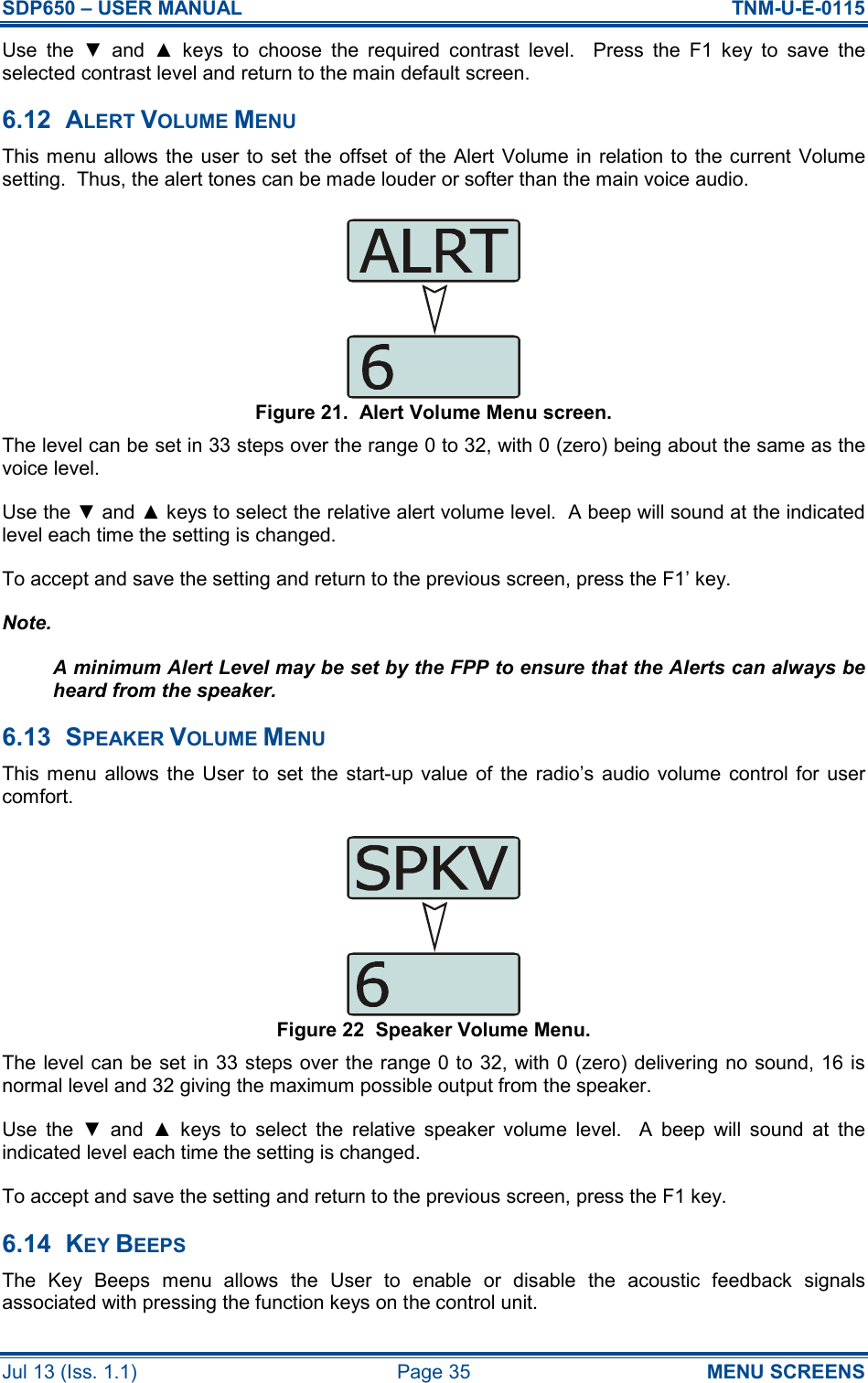 SDP650 – USER MANUAL  TNM-U-E-0115 Jul 13 (Iss. 1.1)  Page 35  MENU SCREENS Use  the  ▼  and  ▲  keys  to  choose  the  required  contrast  level.    Press  the  F1  key  to  save  the selected contrast level and return to the main default screen. 6.12  ALERT VOLUME MENU This menu allows the user  to set the offset of the Alert  Volume in  relation to  the current Volume setting.  Thus, the alert tones can be made louder or softer than the main voice audio. Figure 21.  Alert Volume Menu screen. The level can be set in 33 steps over the range 0 to 32, with 0 (zero) being about the same as the voice level. Use the ▼ and ▲ keys to select the relative alert volume level.  A beep will sound at the indicated level each time the setting is changed. To accept and save the setting and return to the previous screen, press the F1’ key. Note. A minimum Alert Level may be set by the FPP to ensure that the Alerts can always be heard from the speaker. 6.13  SPEAKER VOLUME MENU This menu  allows  the  User  to  set the  start-up value of  the  radio’s  audio volume  control  for  user comfort. Figure 22  Speaker Volume Menu. The level can be set in 33 steps over the range 0 to 32, with 0 (zero) delivering no sound, 16 is normal level and 32 giving the maximum possible output from the speaker. Use  the  ▼  and  ▲  keys  to  select  the  relative  speaker  volume  level.    A  beep  will  sound  at  the indicated level each time the setting is changed. To accept and save the setting and return to the previous screen, press the F1 key. 6.14  KEY BEEPS The  Key  Beeps  menu  allows  the  User  to  enable  or  disable  the  acoustic  feedback  signals associated with pressing the function keys on the control unit. 