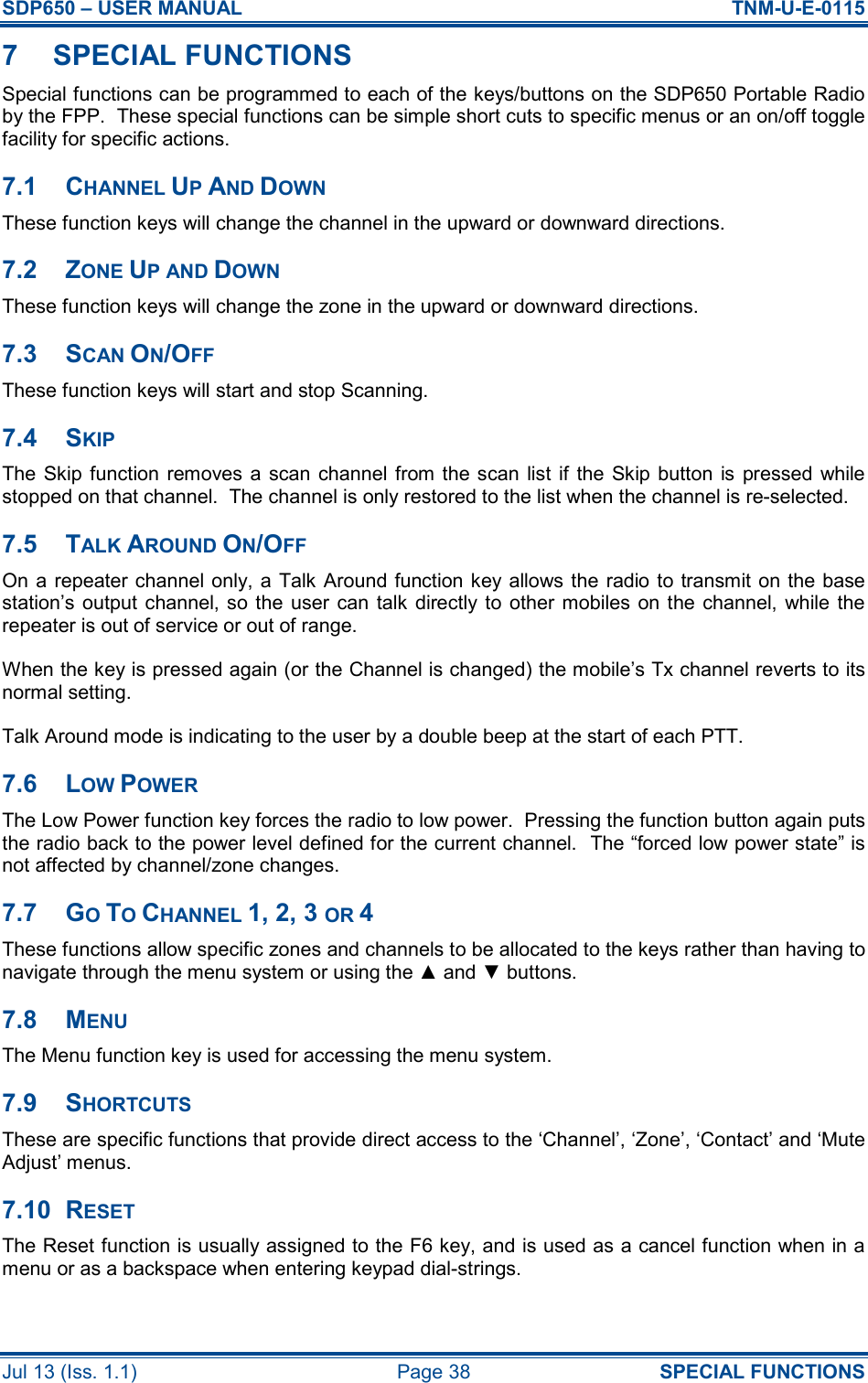 SDP650 – USER MANUAL  TNM-U-E-0115 Jul 13 (Iss. 1.1)  Page 38  SPECIAL FUNCTIONS 7  SPECIAL FUNCTIONS Special functions can be programmed to each of the keys/buttons on the SDP650 Portable Radio by the FPP.  These special functions can be simple short cuts to specific menus or an on/off toggle facility for specific actions. 7.1  CHANNEL UP AND DOWN These function keys will change the channel in the upward or downward directions. 7.2  ZONE UP AND DOWN These function keys will change the zone in the upward or downward directions. 7.3  SCAN ON/OFF These function keys will start and stop Scanning. 7.4  SKIP The Skip function  removes a scan channel from the scan list if  the  Skip button  is  pressed  while stopped on that channel.  The channel is only restored to the list when the channel is re-selected. 7.5  TALK AROUND ON/OFF On a  repeater channel only, a Talk Around function key allows the  radio to transmit on the base station’s  output  channel, so the  user  can  talk  directly to  other mobiles  on the  channel,  while the repeater is out of service or out of range. When the key is pressed again (or the Channel is changed) the mobile’s Tx channel reverts to its normal setting. Talk Around mode is indicating to the user by a double beep at the start of each PTT. 7.6  LOW POWER The Low Power function key forces the radio to low power.  Pressing the function button again puts the radio back to the power level defined for the current channel.  The “forced low power state” is not affected by channel/zone changes. 7.7  GO TO CHANNEL 1, 2, 3 OR 4 These functions allow specific zones and channels to be allocated to the keys rather than having to navigate through the menu system or using the ▲ and ▼ buttons. 7.8  MENU The Menu function key is used for accessing the menu system. 7.9  SHORTCUTS These are specific functions that provide direct access to the ‘Channel’, ‘Zone’, ‘Contact’ and ‘Mute Adjust’ menus. 7.10  RESET The Reset function is usually assigned to the F6 key, and is used as a cancel function when in a menu or as a backspace when entering keypad dial-strings. 