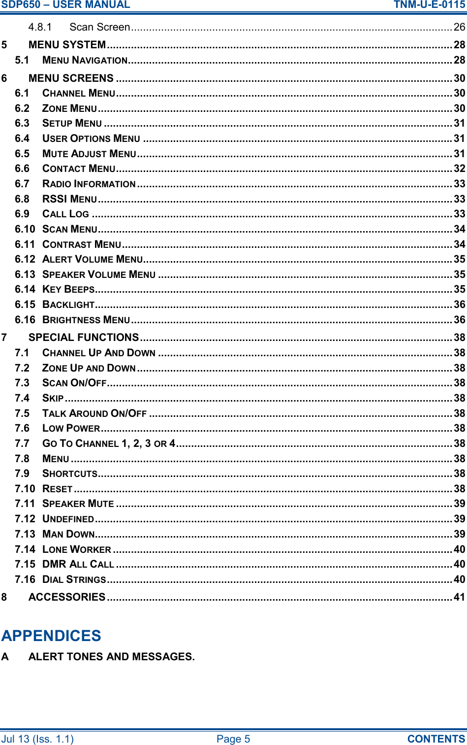 SDP650 – USER MANUAL  TNM-U-E-0115 Jul 13 (Iss. 1.1)  Page 5  CONTENTS 4.8.1 Scan Screen........................................................................................................... 26 5 MENU SYSTEM...................................................................................................................28 5.1 MENU NAVIGATION............................................................................................................ 28 6 MENU SCREENS ................................................................................................................30 6.1 CHANNEL MENU................................................................................................................30 6.2 ZONE MENU...................................................................................................................... 30 6.3 SETUP MENU....................................................................................................................31 6.4 USER OPTIONS MENU....................................................................................................... 31 6.5 MUTE ADJUST MENU......................................................................................................... 31 6.6 CONTACT MENU................................................................................................................32 6.7 RADIO INFORMATION......................................................................................................... 33 6.8 RSSI MENU...................................................................................................................... 33 6.9 CALL LOG........................................................................................................................33 6.10 SCAN MENU...................................................................................................................... 34 6.11 CONTRAST MENU..............................................................................................................34 6.12 ALERT VOLUME MENU....................................................................................................... 35 6.13 SPEAKER VOLUME MENU..................................................................................................35 6.14 KEY BEEPS....................................................................................................................... 35 6.15 BACKLIGHT....................................................................................................................... 36 6.16 BRIGHTNESS MENU........................................................................................................... 36 7 SPECIAL FUNCTIONS........................................................................................................ 38 7.1 CHANNEL UP AND DOWN..................................................................................................38 7.2 ZONE UP AND DOWN......................................................................................................... 38 7.3 SCAN ON/OFF...................................................................................................................38 7.4 SKIP.................................................................................................................................38 7.5 TALK AROUND ON/OFF..................................................................................................... 38 7.6 LOW POWER..................................................................................................................... 38 7.7 GO TO CHANNEL 1, 2, 3 OR 4............................................................................................38 7.8 MENU............................................................................................................................... 38 7.9 SHORTCUTS...................................................................................................................... 38 7.10 RESET..............................................................................................................................38 7.11 SPEAKER MUTE................................................................................................................39 7.12 UNDEFINED....................................................................................................................... 39 7.13 MAN DOWN....................................................................................................................... 39 7.14 LONE WORKER................................................................................................................. 40 7.15 DMR ALL CALL................................................................................................................40 7.16 DIAL STRINGS...................................................................................................................40 8 ACCESSORIES ................................................................................................................... 41  APPENDICES A  ALERT TONES AND MESSAGES.   