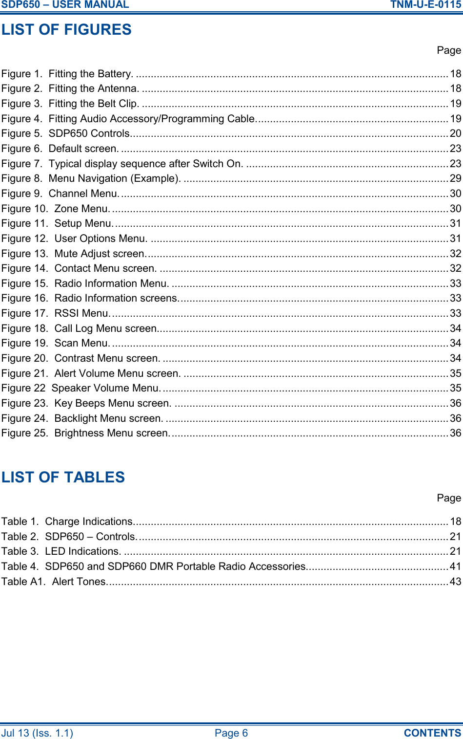 SDP650 – USER MANUAL  TNM-U-E-0115 Jul 13 (Iss. 1.1)  Page 6  CONTENTS LIST OF FIGURES   Page Figure 1.  Fitting the Battery. ......................................................................................................... 18 Figure 2.  Fitting the Antenna. ....................................................................................................... 18 Figure 3.  Fitting the Belt Clip. .......................................................................................................19 Figure 4.  Fitting Audio Accessory/Programming Cable................................................................. 19 Figure 5.  SDP650 Controls........................................................................................................... 20 Figure 6.  Default screen. ..............................................................................................................23 Figure 7.  Typical display sequence after Switch On. .................................................................... 23 Figure 8.  Menu Navigation (Example). .........................................................................................29 Figure 9.  Channel Menu............................................................................................................... 30 Figure 10.  Zone Menu. .................................................................................................................30 Figure 11.  Setup Menu................................................................................................................. 31 Figure 12.  User Options Menu. .................................................................................................... 31 Figure 13.  Mute Adjust screen...................................................................................................... 32 Figure 14.  Contact Menu screen. .................................................................................................32 Figure 15.  Radio Information Menu. .............................................................................................33 Figure 16.  Radio Information screens........................................................................................... 33 Figure 17.  RSSI Menu.................................................................................................................. 33 Figure 18.  Call Log Menu screen.................................................................................................. 34 Figure 19.  Scan Menu. .................................................................................................................34 Figure 20.  Contrast Menu screen. ................................................................................................ 34 Figure 21.  Alert Volume Menu screen. .........................................................................................35 Figure 22  Speaker Volume Menu.................................................................................................35 Figure 23.  Key Beeps Menu screen. ............................................................................................36 Figure 24.  Backlight Menu screen. ............................................................................................... 36 Figure 25.  Brightness Menu screen.............................................................................................. 36  LIST OF TABLES   Page Table 1.  Charge Indications.......................................................................................................... 18 Table 2.  SDP650 – Controls......................................................................................................... 21 Table 3.  LED Indications. ............................................................................................................. 21 Table 4.  SDP650 and SDP660 DMR Portable Radio Accessories................................................41 Table A1.  Alert Tones................................................................................................................... 43     