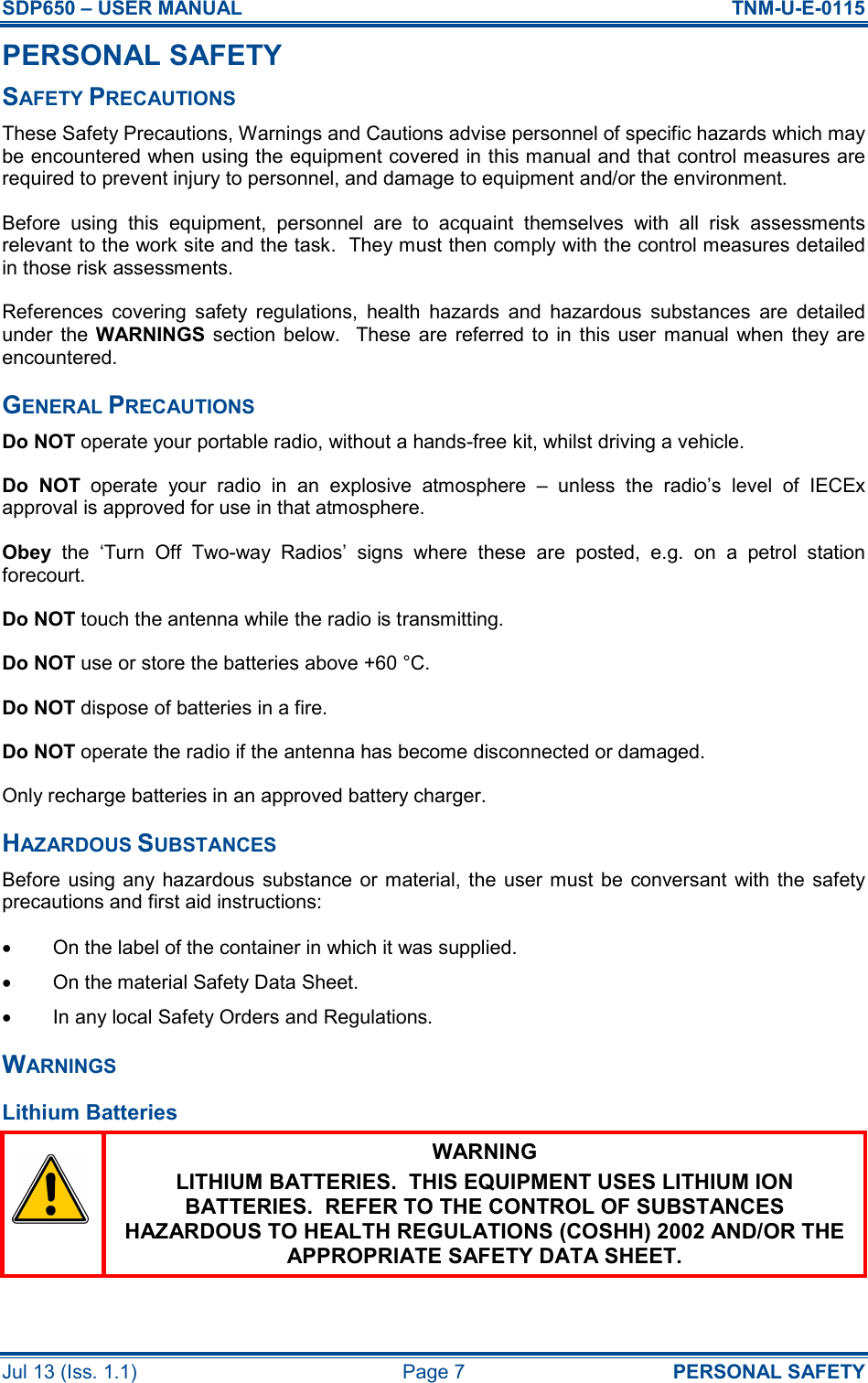 SDP650 – USER MANUAL  TNM-U-E-0115 Jul 13 (Iss. 1.1)  Page 7  PERSONAL SAFETY PERSONAL SAFETY SAFETY PRECAUTIONS These Safety Precautions, Warnings and Cautions advise personnel of specific hazards which may be encountered when using the equipment covered in this manual and that control measures are required to prevent injury to personnel, and damage to equipment and/or the environment. Before  using  this  equipment,  personnel  are  to  acquaint  themselves  with  all  risk  assessments relevant to the work site and the task.  They must then comply with the control measures detailed in those risk assessments. References  covering  safety  regulations,  health  hazards  and  hazardous  substances  are  detailed under  the  WARNINGS section  below.    These  are  referred to  in  this  user  manual when they  are encountered. GENERAL PRECAUTIONS Do NOT operate your portable radio, without a hands-free kit, whilst driving a vehicle. Do  NOT  operate  your  radio  in  an  explosive  atmosphere  –  unless  the  radio’s  level  of  IECEx approval is approved for use in that atmosphere. Obey  the  ‘Turn  Off  Two-way  Radios’  signs  where  these  are  posted,  e.g.  on  a  petrol  station forecourt. Do NOT touch the antenna while the radio is transmitting. Do NOT use or store the batteries above +60 °C. Do NOT dispose of batteries in a fire. Do NOT operate the radio if the antenna has become disconnected or damaged. Only recharge batteries in an approved battery charger. HAZARDOUS SUBSTANCES Before  using any hazardous  substance  or material, the user must  be  conversant  with  the  safety precautions and first aid instructions: •  On the label of the container in which it was supplied. •  On the material Safety Data Sheet. •  In any local Safety Orders and Regulations. WARNINGS Lithium Batteries  WARNING LITHIUM BATTERIES.  THIS EQUIPMENT USES LITHIUM ION BATTERIES.  REFER TO THE CONTROL OF SUBSTANCES HAZARDOUS TO HEALTH REGULATIONS (COSHH) 2002 AND/OR THE APPROPRIATE SAFETY DATA SHEET.  