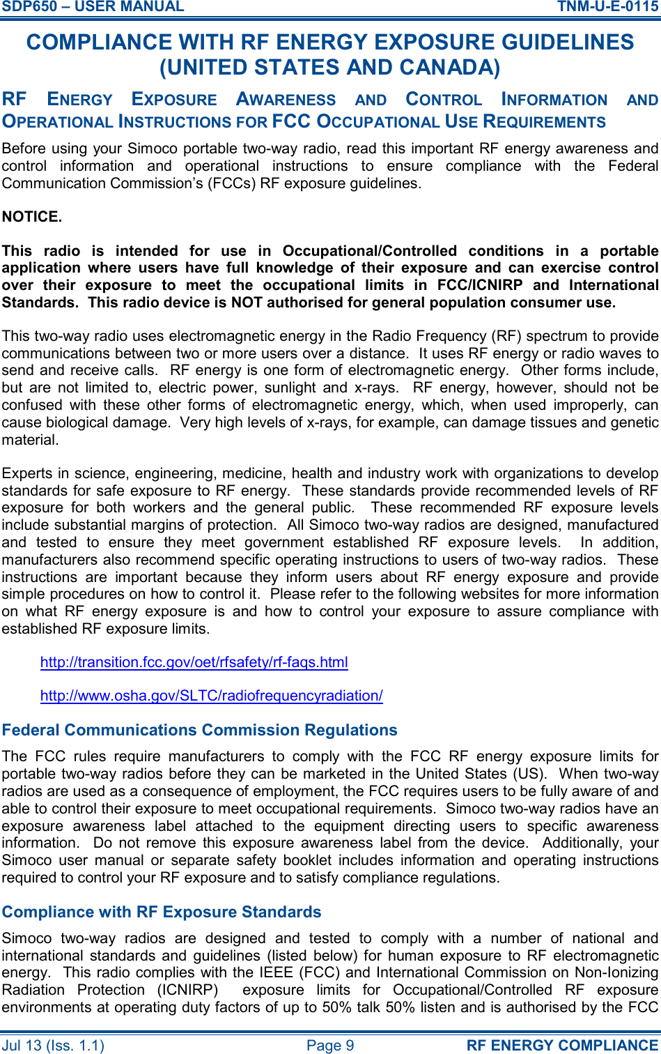 SDP650 – USER MANUAL  TNM-U-E-0115 Jul 13 (Iss. 1.1)  Page 9  RF ENERGY COMPLIANCE COMPLIANCE WITH RF ENERGY EXPOSURE GUIDELINES (UNITED STATES AND CANADA) RF  ENERGY EXPOSURE AWARENESS  AND CONTROL INFORMATION  AND OPERATIONAL INSTRUCTIONS FOR FCC OCCUPATIONAL USE REQUIREMENTS Before using your Simoco portable two-way radio, read this important RF energy awareness and control  information  and  operational  instructions  to  ensure  compliance  with  the  Federal Communication Commission’s (FCCs) RF exposure guidelines. NOTICE. This  radio  is  intended  for  use  in  Occupational/Controlled  conditions  in  a  portable application  where  users  have  full  knowledge  of  their  exposure  and  can  exercise  control over  their  exposure  to  meet  the  occupational  limits  in  FCC/ICNIRP  and  International Standards.  This radio device is NOT authorised for general population consumer use. This two-way radio uses electromagnetic energy in the Radio Frequency (RF) spectrum to provide communications between two or more users over a distance.  It uses RF energy or radio waves to send and receive calls.  RF energy is one form of electromagnetic energy.   Other forms include, but  are  not  limited  to,  electric  power,  sunlight  and  x-rays.    RF  energy,  however,  should  not  be confused  with  these  other  forms  of  electromagnetic  energy,  which,  when  used  improperly,  can cause biological damage.  Very high levels of x-rays, for example, can damage tissues and genetic material. Experts in science, engineering, medicine, health and industry work with organizations to develop standards for safe exposure to RF energy.  These standards provide recommended levels of RF exposure  for  both  workers  and  the  general  public.    These  recommended  RF  exposure  levels include substantial margins of protection.  All Simoco two-way radios are designed, manufactured and  tested  to  ensure  they  meet  government  established  RF  exposure  levels.    In  addition, manufacturers also recommend specific operating instructions to users of two-way radios.  These instructions  are  important  because  they  inform  users  about  RF  energy  exposure  and  provide simple procedures on how to control it.  Please refer to the following websites for more information on  what  RF  energy  exposure  is  and  how  to  control  your  exposure  to  assure  compliance  with established RF exposure limits. http://transition.fcc.gov/oet/rfsafety/rf-faqs.html http://www.osha.gov/SLTC/radiofrequencyradiation/ Federal Communications Commission Regulations The  FCC  rules  require  manufacturers  to  comply  with  the  FCC  RF  energy  exposure  limits  for portable two-way radios  before they can be marketed  in the United States (US).  When two-way radios are used as a consequence of employment, the FCC requires users to be fully aware of and able to control their exposure to meet occupational requirements.  Simoco two-way radios have an exposure  awareness  label  attached  to  the  equipment  directing  users  to  specific  awareness information.    Do  not  remove  this  exposure  awareness  label  from  the  device.    Additionally,  your Simoco  user  manual  or  separate  safety  booklet  includes  information  and  operating  instructions required to control your RF exposure and to satisfy compliance regulations. Compliance with RF Exposure Standards Simoco  two-way  radios  are  designed  and  tested  to  comply  with  a  number  of  national  and international  standards  and  guidelines  (listed  below)  for  human  exposure  to  RF  electromagnetic energy.  This radio complies with the IEEE (FCC) and International Commission on Non-Ionizing Radiation  Protection  (ICNIRP)    exposure  limits  for  Occupational/Controlled  RF  exposure environments at operating duty factors of up to 50% talk 50% listen and is authorised by the FCC 