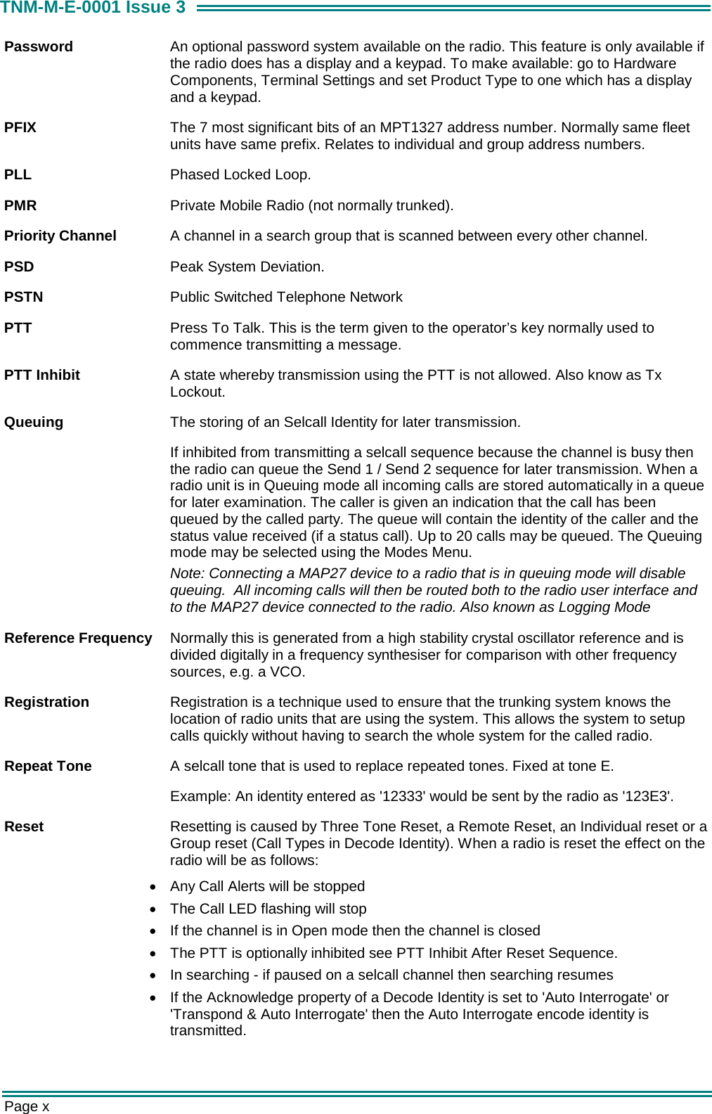  Page x TNM-M-E-0001 Issue 3 Password  An optional password system available on the radio. This feature is only available if the radio does has a display and a keypad. To make available: go to Hardware Components, Terminal Settings and set Product Type to one which has a display and a keypad. PFIX  The 7 most significant bits of an MPT1327 address number. Normally same fleet units have same prefix. Relates to individual and group address numbers. PLL  Phased Locked Loop. PMR  Private Mobile Radio (not normally trunked). Priority Channel  A channel in a search group that is scanned between every other channel. PSD  Peak System Deviation. PSTN  Public Switched Telephone Network PTT  Press To Talk. This is the term given to the operator&rsquo;s key normally used to commence transmitting a message. PTT Inhibit  A state whereby transmission using the PTT is not allowed. Also know as Tx Lockout. Queuing  The storing of an Selcall Identity for later transmission. If inhibited from transmitting a selcall sequence because the channel is busy then the radio can queue the Send 1 / Send 2 sequence for later transmission. When a radio unit is in Queuing mode all incoming calls are stored automatically in a queue for later examination. The caller is given an indication that the call has been queued by the called party. The queue will contain the identity of the caller and the status value received (if a status call). Up to 20 calls may be queued. The Queuing mode may be selected using the Modes Menu. Note: Connecting a MAP27 device to a radio that is in queuing mode will disable queuing.  All incoming calls will then be routed both to the radio user interface and to the MAP27 device connected to the radio. Also known as Logging Mode Reference Frequency  Normally this is generated from a high stability crystal oscillator reference and is divided digitally in a frequency synthesiser for comparison with other frequency sources, e.g. a VCO. Registration  Registration is a technique used to ensure that the trunking system knows the location of radio units that are using the system. This allows the system to setup calls quickly without having to search the whole system for the called radio. Repeat Tone  A selcall tone that is used to replace repeated tones. Fixed at tone E. Example: An identity entered as '12333' would be sent by the radio as '123E3'. Reset  Resetting is caused by Three Tone Reset, a Remote Reset, an Individual reset or a Group reset (Call Types in Decode Identity). When a radio is reset the effect on the radio will be as follows: &bull;  Any Call Alerts will be stopped &bull;  The Call LED flashing will stop &bull;  If the channel is in Open mode then the channel is closed &bull;  The PTT is optionally inhibited see PTT Inhibit After Reset Sequence. &bull;  In searching - if paused on a selcall channel then searching resumes &bull;  If the Acknowledge property of a Decode Identity is set to 'Auto Interrogate' or 'Transpond &amp; Auto Interrogate' then the Auto Interrogate encode identity is transmitted. 