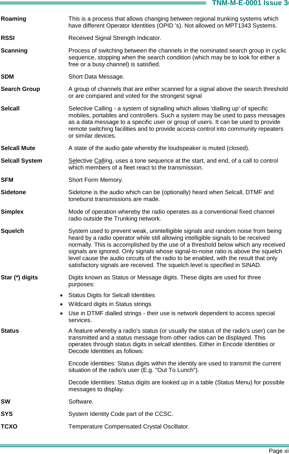      Page xi TNM-M-E-0001 Issue 3 Roaming  This is a process that allows changing between regional trunking systems which have different Operator Identities (OPID 's). Not allowed on MPT1343 Systems. RSSI  Received Signal Strength Indicator. Scanning  Process of switching between the channels in the nominated search group in cyclic sequence, stopping when the search condition (which may be to look for either a free or a busy channel) is satisfied. SDM  Short Data Message. Search Group  A group of channels that are either scanned for a signal above the search threshold or are compared and voted for the strongest signal Selcall  Selective Calling - a system of signalling which allows 'dialling up' of specific mobiles, portables and controllers. Such a system may be used to pass messages as a data message to a specific user or group of users. It can be used to provide remote switching facilities and to provide access control into community repeaters or similar devices. Selcall Mute  A state of the audio gate whereby the loudspeaker is muted (closed). Selcall System  Selective Calling, uses a tone sequence at the start, and end, of a call to control which members of a fleet react to the transmission. SFM  Short Form Memory. Sidetone  Sidetone is the audio which can be (optionally) heard when Selcall, DTMF and toneburst transmissions are made. Simplex  Mode of operation whereby the radio operates as a conventional fixed channel radio outside the Trunking network. Squelch  System used to prevent weak, unintelligible signals and random noise from being heard by a radio operator while still allowing intelligible signals to be received normally. This is accomplished by the use of a threshold below which any received signals are ignored. Only signals whose signal-to-noise ratio is above the squelch level cause the audio circuits of the radio to be enabled, with the result that only satisfactory signals are received. The squelch level is specified in SINAD. Star (*) digits  Digits known as Status or Message digits. These digits are used for three purposes:  &bull;  Status Digits for Selcall Identities &bull;  Wildcard digits in Status strings &bull;  Use in DTMF dialled strings - their use is network dependent to access special services. Status  A feature whereby a radio's status (or usually the status of the radio's user) can be transmitted and a status message from other radios can be displayed. This operates through status digits in selcall identities. Either in Encode Identities or Decode Identities as follows: Encode Identities: Status digits within the identity are used to transmit the current situation of the radio's user (E.g. "Out To Lunch"). Decode Identities: Status digits are looked up in a table (Status Menu) for possible messages to display. SW  Software. SYS  System Identity Code part of the CCSC. TCXO  Temperature Compensated Crystal Oscillator. 