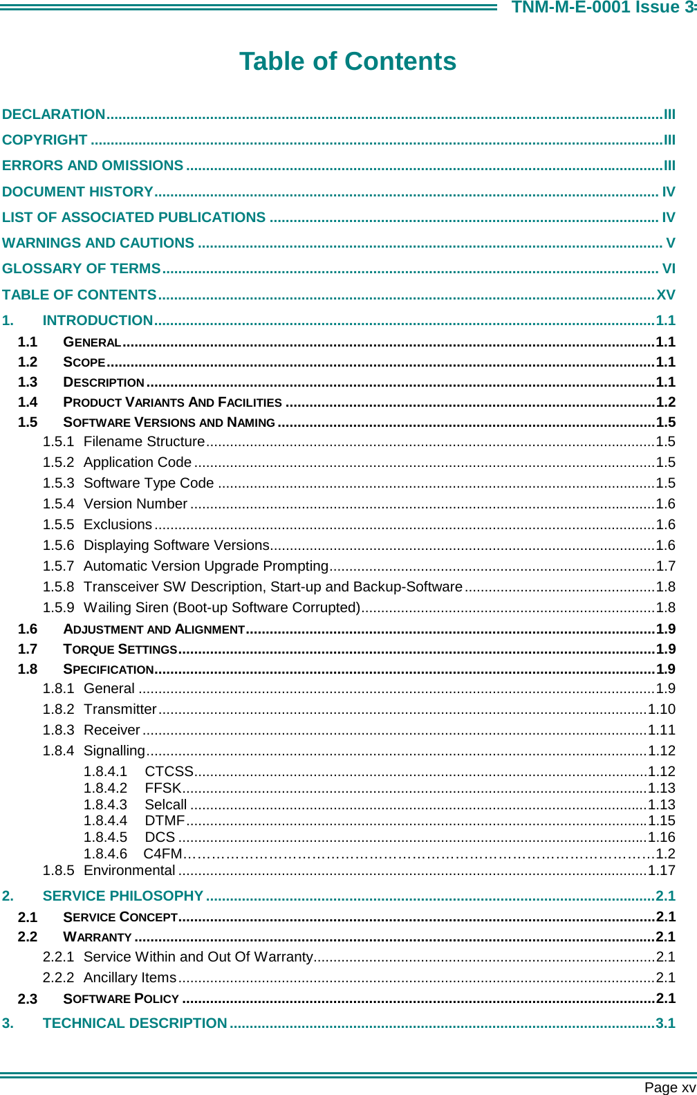       Page xv TNM-M-E-0001 Issue 3 Table of Contents  DECLARATION............................................................................................................................................III COPYRIGHT ................................................................................................................................................III ERRORS AND OMISSIONS ........................................................................................................................III DOCUMENT HISTORY............................................................................................................................... IV LIST OF ASSOCIATED PUBLICATIONS .................................................................................................. IV WARNINGS AND CAUTIONS ..................................................................................................................... V GLOSSARY OF TERMS............................................................................................................................. VI TABLE OF CONTENTS.............................................................................................................................XV 1. INTRODUCTION..............................................................................................................................1.1 1.1 GENERAL......................................................................................................................................1.1 1.2 SCOPE..........................................................................................................................................1.1 1.3 DESCRIPTION................................................................................................................................1.1 1.4 PRODUCT VARIANTS AND FACILITIES .............................................................................................1.2 1.5 SOFTWARE VERSIONS AND NAMING ...............................................................................................1.5 1.5.1 Filename Structure.................................................................................................................1.5 1.5.2 Application Code ....................................................................................................................1.5 1.5.3  Software Type Code ..............................................................................................................1.5 1.5.4 Version Number .....................................................................................................................1.6 1.5.5 Exclusions ..............................................................................................................................1.6 1.5.6  Displaying Software Versions.................................................................................................1.6 1.5.7 Automatic Version Upgrade Prompting..................................................................................1.7 1.5.8  Transceiver SW Description, Start-up and Backup-Software................................................1.8 1.5.9  Wailing Siren (Boot-up Software Corrupted)..........................................................................1.8 1.6 ADJUSTMENT AND ALIGNMENT.......................................................................................................1.9 1.7 TORQUE SETTINGS........................................................................................................................1.9 1.8 SPECIFICATION..............................................................................................................................1.9 1.8.1 General ..................................................................................................................................1.9 1.8.2 Transmitter...........................................................................................................................1.10 1.8.3 Receiver...............................................................................................................................1.11 1.8.4 Signalling..............................................................................................................................1.12 1.8.4.1 CTCSS..................................................................................................................1.12 1.8.4.2 FFSK.....................................................................................................................1.13 1.8.4.3 Selcall ...................................................................................................................1.13 1.8.4.4 DTMF....................................................................................................................1.15 1.8.4.5 DCS ......................................................................................................................1.16 1.8.4.6    C4FM&hellip;&hellip;&hellip;&hellip;&hellip;&hellip;&hellip;&hellip;&hellip;&hellip;&hellip;&hellip;&hellip;&hellip;&hellip;&hellip;&hellip;&hellip;&hellip;&hellip;&hellip;&hellip;&hellip;&hellip;&hellip;&hellip;&hellip;&hellip;&hellip;&hellip;&hellip;&hellip;&hellip;1.2  1.8.5 Environmental ......................................................................................................................1.17 2. SERVICE PHILOSOPHY .................................................................................................................2.1 2.1 SERVICE CONCEPT........................................................................................................................2.1 2.2 WARRANTY ...................................................................................................................................2.1 2.2.1 Service Within and Out Of Warranty......................................................................................2.1 2.2.2 Ancillary Items........................................................................................................................2.1 2.3 SOFTWARE POLICY .......................................................................................................................2.1 3. TECHNICAL DESCRIPTION...........................................................................................................3.1 