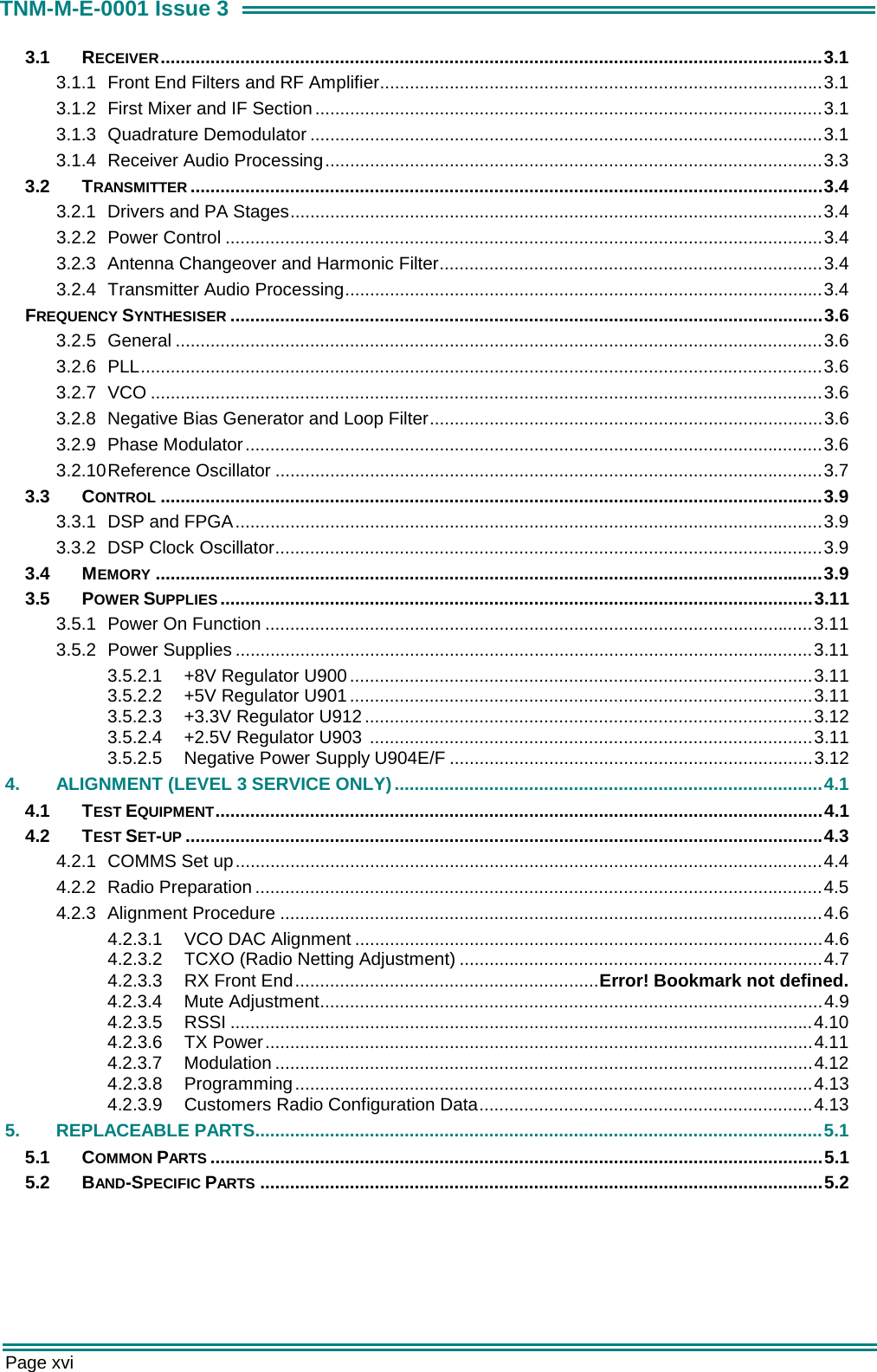  Page xvi TNM-M-E-0001 Issue 3 3.1 RECEIVER.....................................................................................................................................3.1 3.1.1  Front End Filters and RF Amplifier.........................................................................................3.1 3.1.2  First Mixer and IF Section......................................................................................................3.1 3.1.3 Quadrature Demodulator .......................................................................................................3.1 3.1.4  Receiver Audio Processing....................................................................................................3.3 3.2 TRANSMITTER ...............................................................................................................................3.4 3.2.1 Drivers and PA Stages...........................................................................................................3.4 3.2.2 Power Control ........................................................................................................................3.4 3.2.3  Antenna Changeover and Harmonic Filter.............................................................................3.4 3.2.4  Transmitter Audio Processing................................................................................................3.4 FREQUENCY SYNTHESISER .......................................................................................................................3.6 3.2.5 General ..................................................................................................................................3.6 3.2.6 PLL.........................................................................................................................................3.6 3.2.7 VCO .......................................................................................................................................3.6 3.2.8  Negative Bias Generator and Loop Filter...............................................................................3.6 3.2.9 Phase Modulator....................................................................................................................3.6 3.2.10 Reference  Oscillator ..............................................................................................................3.7 3.3 CONTROL .....................................................................................................................................3.9 3.3.1  DSP and FPGA......................................................................................................................3.9 3.3.2 DSP Clock Oscillator..............................................................................................................3.9 3.4 MEMORY ......................................................................................................................................3.9 3.5 POWER SUPPLIES .......................................................................................................................3.11 3.5.1  Power On Function ..............................................................................................................3.11 3.5.2 Power Supplies ....................................................................................................................3.11 3.5.2.1 +8V Regulator U900.............................................................................................3.11 3.5.2.2 +5V Regulator U901.............................................................................................3.11 3.5.2.3 +3.3V Regulator U912..........................................................................................3.12 3.5.2.4 +2.5V Regulator U903 .........................................................................................3.11 3.5.2.5 Negative Power Supply U904E/F .........................................................................3.12 4.  ALIGNMENT (LEVEL 3 SERVICE ONLY)......................................................................................4.1 4.1 TEST EQUIPMENT..........................................................................................................................4.1 4.2 TEST SET-UP ................................................................................................................................4.3 4.2.1  COMMS Set up......................................................................................................................4.4 4.2.2 Radio Preparation ..................................................................................................................4.5 4.2.3 Alignment Procedure .............................................................................................................4.6 4.2.3.1 VCO DAC Alignment ..............................................................................................4.6 4.2.3.2  TCXO (Radio Netting Adjustment) .........................................................................4.7 4.2.3.3  RX Front End.............................................................Error! Bookmark not defined. 4.2.3.4 Mute Adjustment.....................................................................................................4.9 4.2.3.5 RSSI .....................................................................................................................4.10 4.2.3.6 TX Power..............................................................................................................4.11 4.2.3.7 Modulation ............................................................................................................4.12 4.2.3.8 Programming........................................................................................................4.13 4.2.3.9 Customers Radio Configuration Data...................................................................4.13 5. REPLACEABLE PARTS..................................................................................................................5.1 5.1 COMMON PARTS ...........................................................................................................................5.1 5.2 BAND-SPECIFIC PARTS .................................................................................................................5.2    