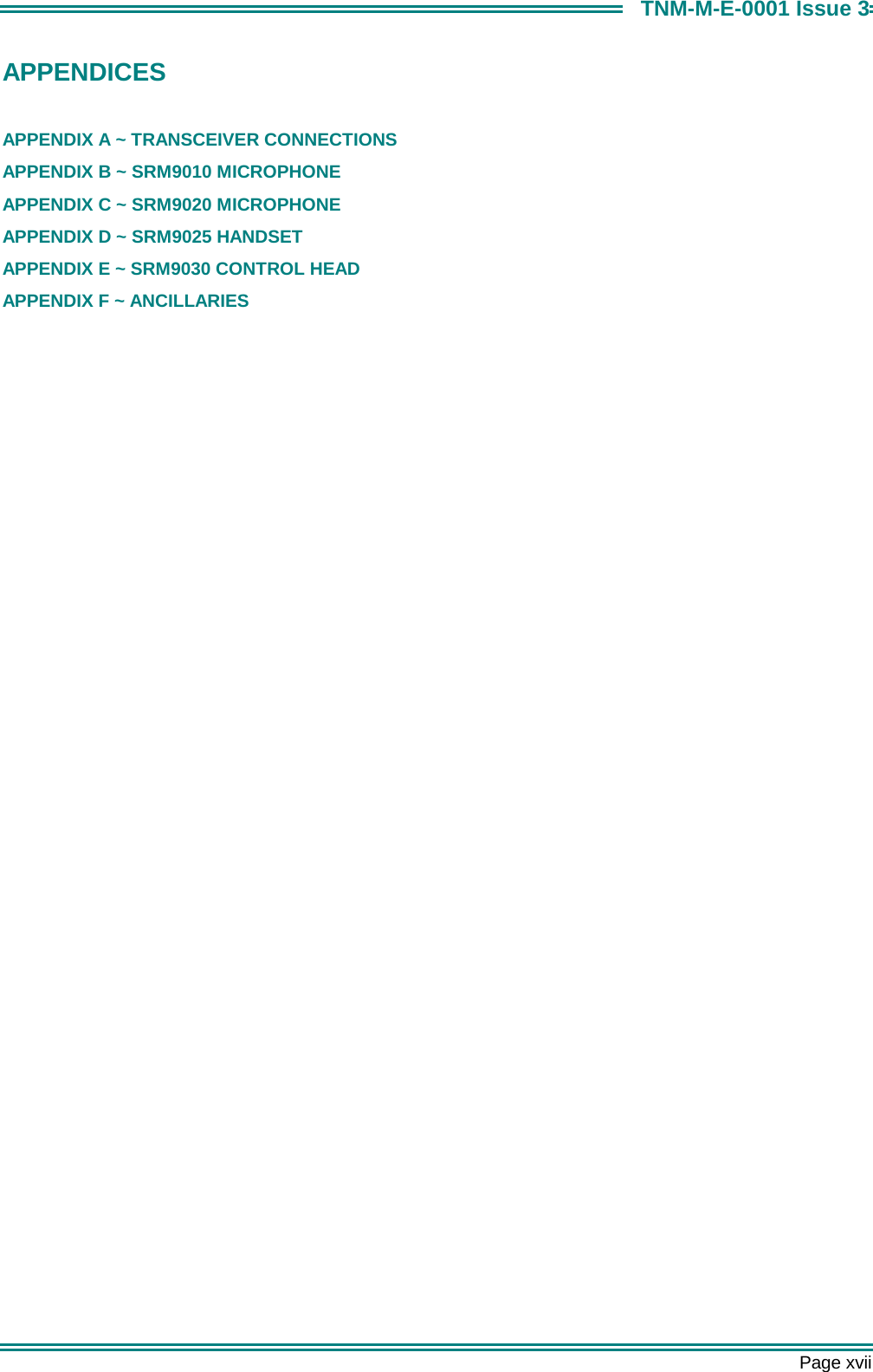       Page xvii TNM-M-E-0001 Issue 3 APPENDICES  APPENDIX A ~ TRANSCEIVER CONNECTIONS APPENDIX B ~ SRM9010 MICROPHONE APPENDIX C ~ SRM9020 MICROPHONE APPENDIX D ~ SRM9025 HANDSET APPENDIX E ~ SRM9030 CONTROL HEAD APPENDIX F ~ ANCILLARIES    