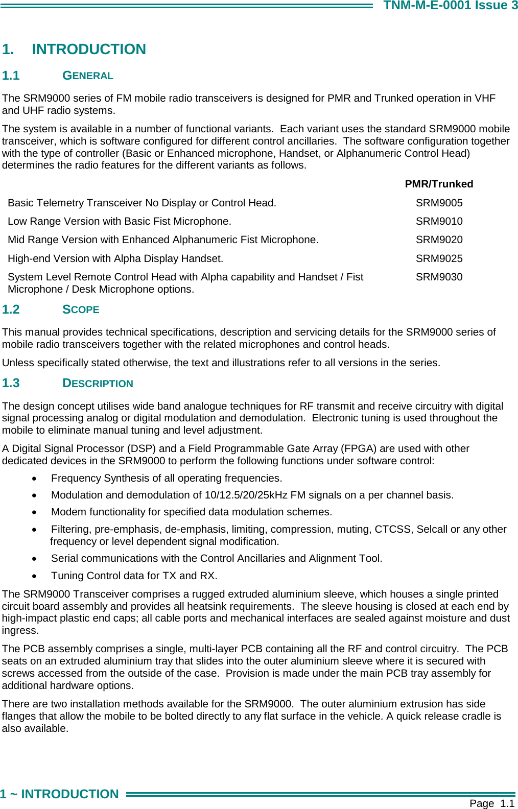        Page  1.1 1 ~ INTRODUCTION TNM-M-E-0001 Issue 3 1. INTRODUCTION 1.1 GENERAL The SRM9000 series of FM mobile radio transceivers is designed for PMR and Trunked operation in VHF and UHF radio systems. The system is available in a number of functional variants.  Each variant uses the standard SRM9000 mobile transceiver, which is software configured for different control ancillaries.  The software configuration together with the type of controller (Basic or Enhanced microphone, Handset, or Alphanumeric Control Head) determines the radio features for the different variants as follows.  PMR/Trunked Basic Telemetry Transceiver No Display or Control Head.  SRM9005 Low Range Version with Basic Fist Microphone.  SRM9010 Mid Range Version with Enhanced Alphanumeric Fist Microphone.  SRM9020 High-end Version with Alpha Display Handset.  SRM9025 System Level Remote Control Head with Alpha capability and Handset / Fist Microphone / Desk Microphone options.  SRM9030 1.2 SCOPE This manual provides technical specifications, description and servicing details for the SRM9000 series of mobile radio transceivers together with the related microphones and control heads. Unless specifically stated otherwise, the text and illustrations refer to all versions in the series. 1.3 DESCRIPTION The design concept utilises wide band analogue techniques for RF transmit and receive circuitry with digital signal processing analog or digital modulation and demodulation.  Electronic tuning is used throughout the mobile to eliminate manual tuning and level adjustment. A Digital Signal Processor (DSP) and a Field Programmable Gate Array (FPGA) are used with other dedicated devices in the SRM9000 to perform the following functions under software control: &bull;  Frequency Synthesis of all operating frequencies. &bull;  Modulation and demodulation of 10/12.5/20/25kHz FM signals on a per channel basis. &bull;  Modem functionality for specified data modulation schemes. &bull;  Filtering, pre-emphasis, de-emphasis, limiting, compression, muting, CTCSS, Selcall or any other frequency or level dependent signal modification. &bull;  Serial communications with the Control Ancillaries and Alignment Tool. &bull;  Tuning Control data for TX and RX. The SRM9000 Transceiver comprises a rugged extruded aluminium sleeve, which houses a single printed circuit board assembly and provides all heatsink requirements.  The sleeve housing is closed at each end by high-impact plastic end caps; all cable ports and mechanical interfaces are sealed against moisture and dust ingress.   The PCB assembly comprises a single, multi-layer PCB containing all the RF and control circuitry.  The PCB seats on an extruded aluminium tray that slides into the outer aluminium sleeve where it is secured with screws accessed from the outside of the case.  Provision is made under the main PCB tray assembly for additional hardware options. There are two installation methods available for the SRM9000.  The outer aluminium extrusion has side flanges that allow the mobile to be bolted directly to any flat surface in the vehicle. A quick release cradle is also available. 