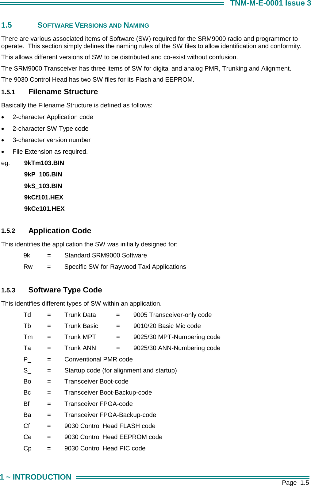        Page  1.5 1 ~ INTRODUCTION TNM-M-E-0001 Issue 3 1.5 SOFTWARE VERSIONS AND NAMING There are various associated items of Software (SW) required for the SRM9000 radio and programmer to operate.  This section simply defines the naming rules of the SW files to allow identification and conformity.   This allows different versions of SW to be distributed and co-exist without confusion. The SRM9000 Transceiver has three items of SW for digital and analog PMR, Trunking and Alignment.    The 9030 Control Head has two SW files for its Flash and EEPROM. 1.5.1  Filename Structure Basically the Filename Structure is defined as follows: &bull;  2-character Application code &bull;  2-character SW Type code &bull;  3-character version number &bull;  File Extension as required. eg.  9kTm103.BIN   9kP_105.BIN   9kS_103.BIN   9kCf101.HEX   9kCe101.HEX  1.5.2  Application Code This identifies the application the SW was initially designed for:   9k     =   Standard SRM9000 Software   Rw   =   Specific SW for Raywood Taxi Applications  1.5.3  Software Type Code This identifies different types of SW within an application.   Td   =   Trunk Data   =   9005 Transceiver-only code   Tb   =   Trunk Basic   =   9010/20 Basic Mic code   Tm   =   Trunk MPT   =   9025/30 MPT-Numbering code   Ta   =   Trunk ANN   =   9025/30 ANN-Numbering code   P_   =   Conventional PMR code   S_   =   Startup code (for alignment and startup)   Bo   =   Transceiver Boot-code   Bc   =   Transceiver Boot-Backup-code   Bf   =   Transceiver FPGA-code   Ba   =   Transceiver FPGA-Backup-code   Cf    =   9030 Control Head FLASH code   Ce   =   9030 Control Head EEPROM code   Cp   =   9030 Control Head PIC code 