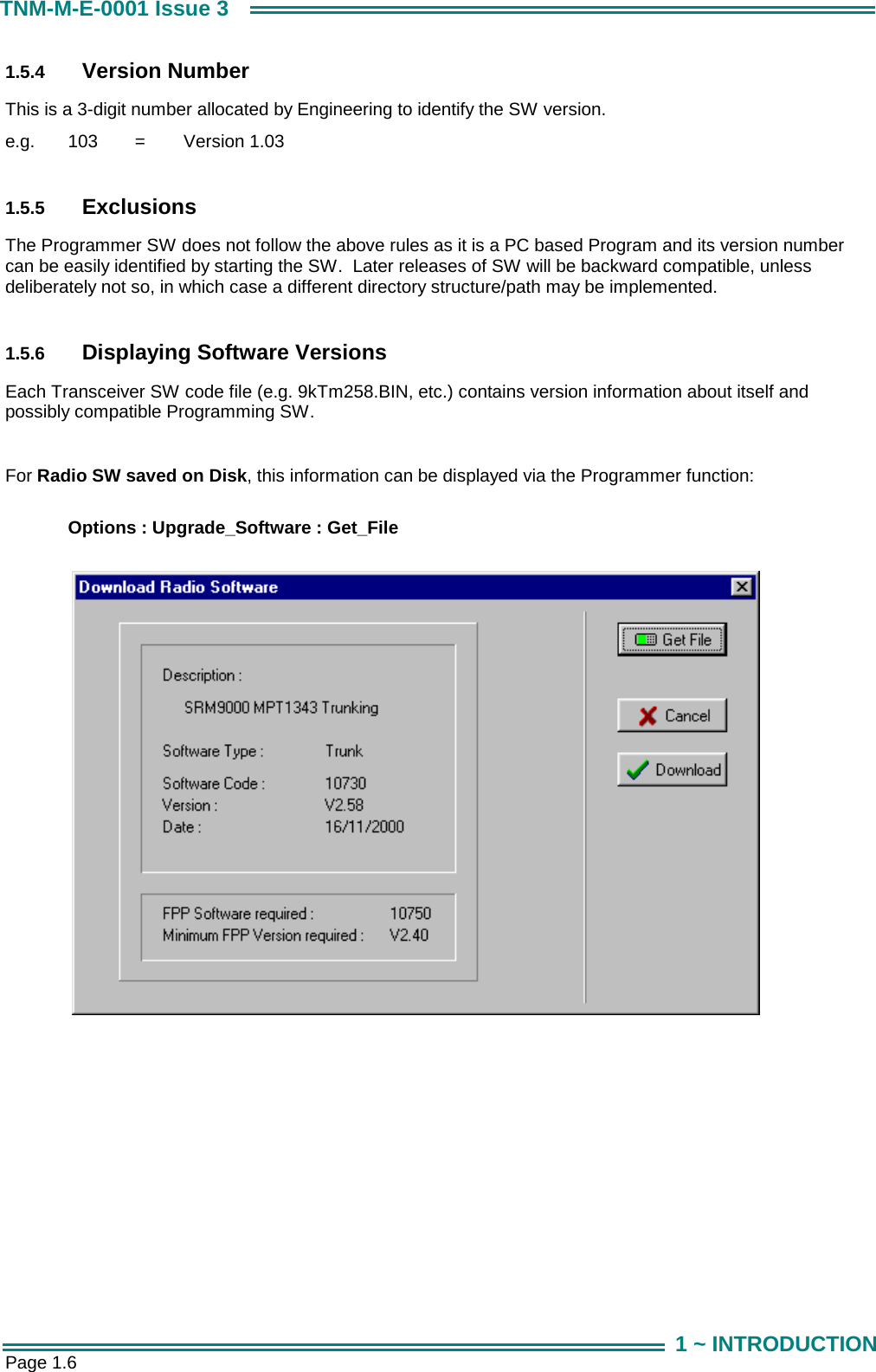  Page 1.6 TNM-M-E-0001 Issue 3 1 ~ INTRODUCTION 1.5.4  Version Number This is a 3-digit number allocated by Engineering to identify the SW version. e.g.   103   =   Version 1.03  1.5.5  Exclusions The Programmer SW does not follow the above rules as it is a PC based Program and its version number can be easily identified by starting the SW.  Later releases of SW will be backward compatible, unless deliberately not so, in which case a different directory structure/path may be implemented.  1.5.6  Displaying Software Versions Each Transceiver SW code file (e.g. 9kTm258.BIN, etc.) contains version information about itself and possibly compatible Programming SW.      For Radio SW saved on Disk, this information can be displayed via the Programmer function:   Options : Upgrade_Software : Get_File     