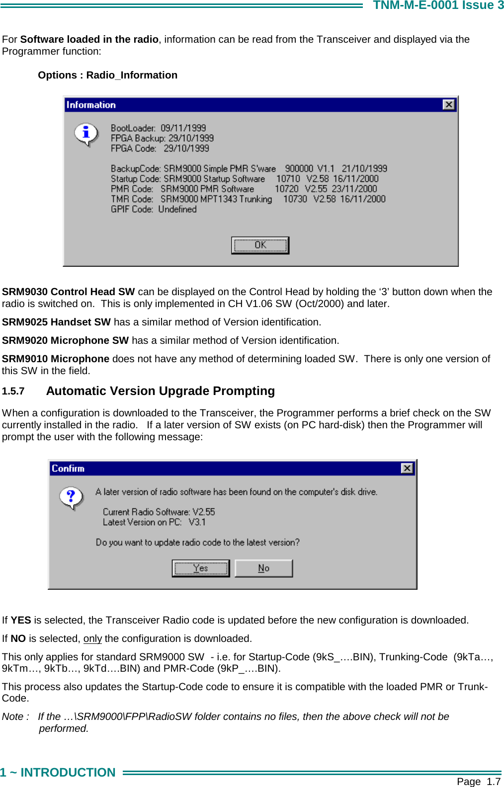        Page  1.7 1 ~ INTRODUCTION TNM-M-E-0001 Issue 3 For Software loaded in the radio, information can be read from the Transceiver and displayed via the Programmer function:   Options : Radio_Information            SRM9030 Control Head SW can be displayed on the Control Head by holding the &lsquo;3&rsquo; button down when the radio is switched on.  This is only implemented in CH V1.06 SW (Oct/2000) and later. SRM9025 Handset SW has a similar method of Version identification.  SRM9020 Microphone SW has a similar method of Version identification.  SRM9010 Microphone does not have any method of determining loaded SW.  There is only one version of this SW in the field. 1.5.7  Automatic Version Upgrade Prompting When a configuration is downloaded to the Transceiver, the Programmer performs a brief check on the SW currently installed in the radio.   If a later version of SW exists (on PC hard-disk) then the Programmer will prompt the user with the following message:  If YES is selected, the Transceiver Radio code is updated before the new configuration is downloaded. If NO is selected, only the configuration is downloaded. This only applies for standard SRM9000 SW  - i.e. for Startup-Code (9kS_&hellip;.BIN), Trunking-Code  (9kTa&hellip;, 9kTm&hellip;, 9kTb&hellip;, 9kTd&hellip;.BIN) and PMR-Code (9kP_&hellip;.BIN).  This process also updates the Startup-Code code to ensure it is compatible with the loaded PMR or Trunk-Code. Note :  If the &hellip;\SRM9000\FPP\RadioSW folder contains no files, then the above check will not be performed.  