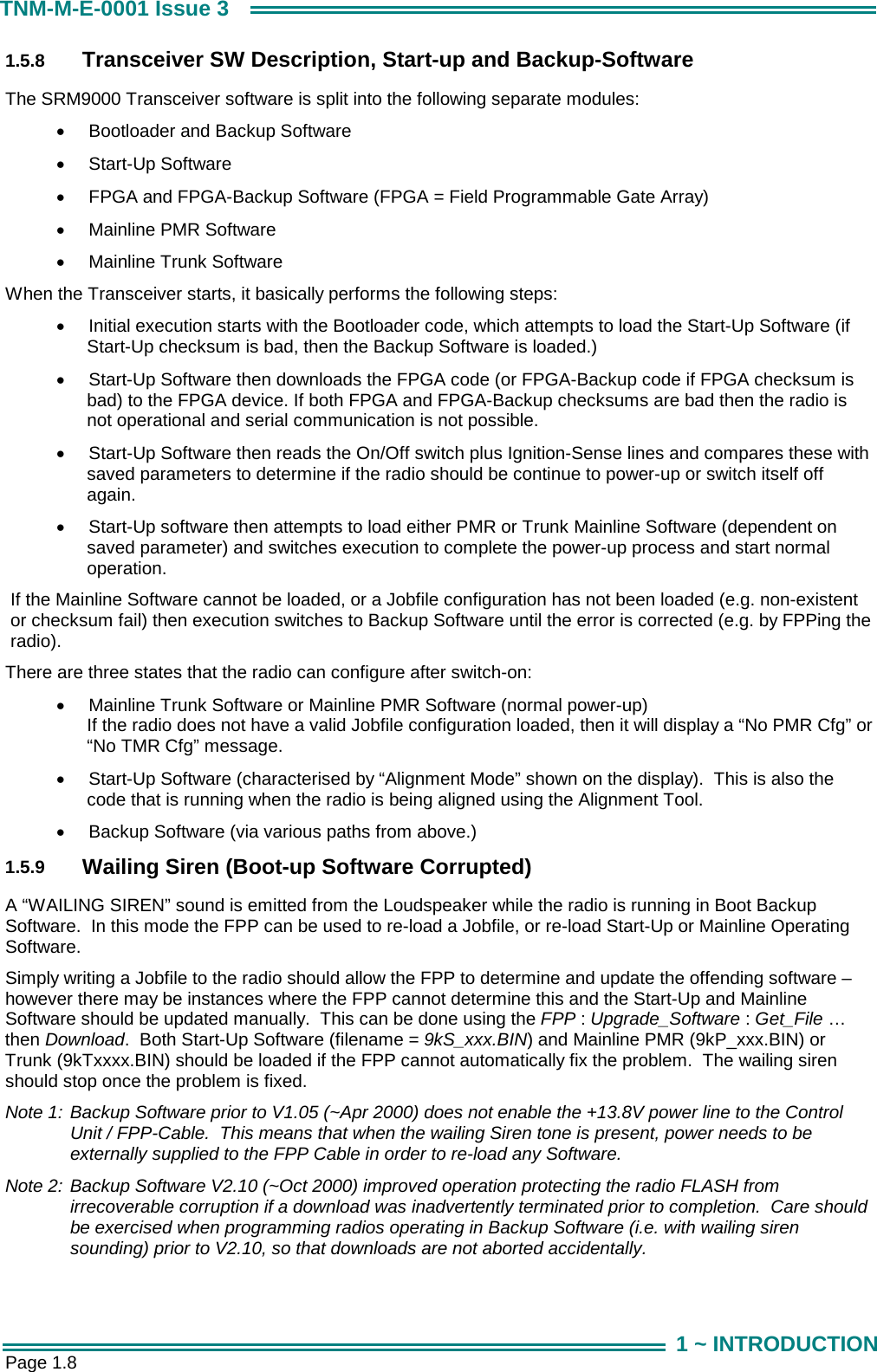  Page 1.8 TNM-M-E-0001 Issue 3 1 ~ INTRODUCTION 1.5.8  Transceiver SW Description, Start-up and Backup-Software The SRM9000 Transceiver software is split into the following separate modules: &bull;  Bootloader and Backup Software &bull;  Start-Up Software &bull;  FPGA and FPGA-Backup Software (FPGA = Field Programmable Gate Array) &bull;  Mainline PMR Software &bull;  Mainline Trunk Software When the Transceiver starts, it basically performs the following steps: &bull;  Initial execution starts with the Bootloader code, which attempts to load the Start-Up Software (if Start-Up checksum is bad, then the Backup Software is loaded.) &bull;  Start-Up Software then downloads the FPGA code (or FPGA-Backup code if FPGA checksum is bad) to the FPGA device. If both FPGA and FPGA-Backup checksums are bad then the radio is not operational and serial communication is not possible. &bull;  Start-Up Software then reads the On/Off switch plus Ignition-Sense lines and compares these with saved parameters to determine if the radio should be continue to power-up or switch itself off again. &bull;  Start-Up software then attempts to load either PMR or Trunk Mainline Software (dependent on saved parameter) and switches execution to complete the power-up process and start normal operation. If the Mainline Software cannot be loaded, or a Jobfile configuration has not been loaded (e.g. non-existent or checksum fail) then execution switches to Backup Software until the error is corrected (e.g. by FPPing the radio).   There are three states that the radio can configure after switch-on: &bull;  Mainline Trunk Software or Mainline PMR Software (normal power-up) If the radio does not have a valid Jobfile configuration loaded, then it will display a &ldquo;No PMR Cfg&rdquo; or &ldquo;No TMR Cfg&rdquo; message. &bull;  Start-Up Software (characterised by &ldquo;Alignment Mode&rdquo; shown on the display).  This is also the code that is running when the radio is being aligned using the Alignment Tool. &bull;  Backup Software (via various paths from above.) 1.5.9  Wailing Siren (Boot-up Software Corrupted) A &ldquo;WAILING SIREN&rdquo; sound is emitted from the Loudspeaker while the radio is running in Boot Backup Software.  In this mode the FPP can be used to re-load a Jobfile, or re-load Start-Up or Mainline Operating Software. Simply writing a Jobfile to the radio should allow the FPP to determine and update the offending software &ndash; however there may be instances where the FPP cannot determine this and the Start-Up and Mainline Software should be updated manually.  This can be done using the FPP : Upgrade_Software : Get_File &hellip; then Download.  Both Start-Up Software (filename = 9kS_xxx.BIN) and Mainline PMR (9kP_xxx.BIN) or Trunk (9kTxxxx.BIN) should be loaded if the FPP cannot automatically fix the problem.  The wailing siren should stop once the problem is fixed.  Note 1: Backup Software prior to V1.05 (~Apr 2000) does not enable the +13.8V power line to the Control Unit / FPP-Cable.  This means that when the wailing Siren tone is present, power needs to be externally supplied to the FPP Cable in order to re-load any Software.  Note 2: Backup Software V2.10 (~Oct 2000) improved operation protecting the radio FLASH from irrecoverable corruption if a download was inadvertently terminated prior to completion.  Care should be exercised when programming radios operating in Backup Software (i.e. with wailing siren sounding) prior to V2.10, so that downloads are not aborted accidentally. 