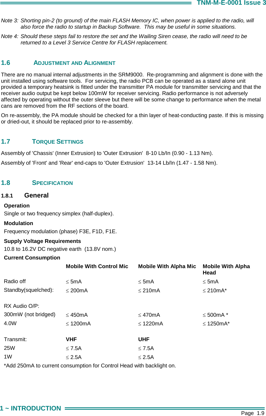        Page  1.9 1 ~ INTRODUCTION TNM-M-E-0001 Issue 3 Note 3: Shorting pin-2 (to ground) of the main FLASH Memory IC, when power is applied to the radio, will also force the radio to startup in Backup Software.  This may be useful in some situations. Note 4: Should these steps fail to restore the set and the Wailing Siren cease, the radio will need to be returned to a Level 3 Service Centre for FLASH replacement.  1.6   ADJUSTMENT AND ALIGNMENT There are no manual internal adjustments in the SRM9000.  Re-programming and alignment is done with the unit installed using software tools.  For servicing, the radio PCB can be operated as a stand alone unit provided a temporary heatsink is fitted under the transmitter PA module for transmitter servicing and that the receiver audio output be kept below 100mW for receiver servicing. Radio performance is not adversely affected by operating without the outer sleeve but there will be some change to performance when the metal cans are removed from the RF sections of the board. On re-assembly, the PA module should be checked for a thin layer of heat-conducting paste. If this is missing or dried-out, it should be replaced prior to re-assembly.  1.7 TORQUE SETTINGS Assembly of 'Chassis' (Inner Extrusion) to 'Outer Extrusion'  8-10 Lb/In (0.90 - 1.13 Nm). Assembly of 'Front' and 'Rear' end-caps to 'Outer Extrusion'  13-14 Lb/In (1.47 - 1.58 Nm).   1.8 SPECIFICATION 1.8.1  General Operation Single or two frequency simplex (half-duplex). Modulation Frequency modulation (phase) F3E, F1D, F1E. Supply Voltage Requirements 10.8 to 16.2V DC negative earth  (13.8V nom.) Current Consumption  Mobile With Control Mic  Mobile With Alpha Mic  Mobile With Alpha Head Radio off  &le; 5mA  &le; 5mA  &le; 5mA Standby(squelched):  &le; 200mA  &le; 210mA  &le; 210mA*       RX Audio O/P:       300mW (not bridged)  &le; 450mA  &le; 470mA  &le; 500mA * 4.0W  &le; 1200mA  &le; 1220mA  &le; 1250mA*       Transmit:  VHF UHF  25W  &le; 7.5A  &le; 7.5A   1W  &le; 2.5A  &le; 2.5A   *Add 250mA to current consumption for Control Head with backlight on.                
