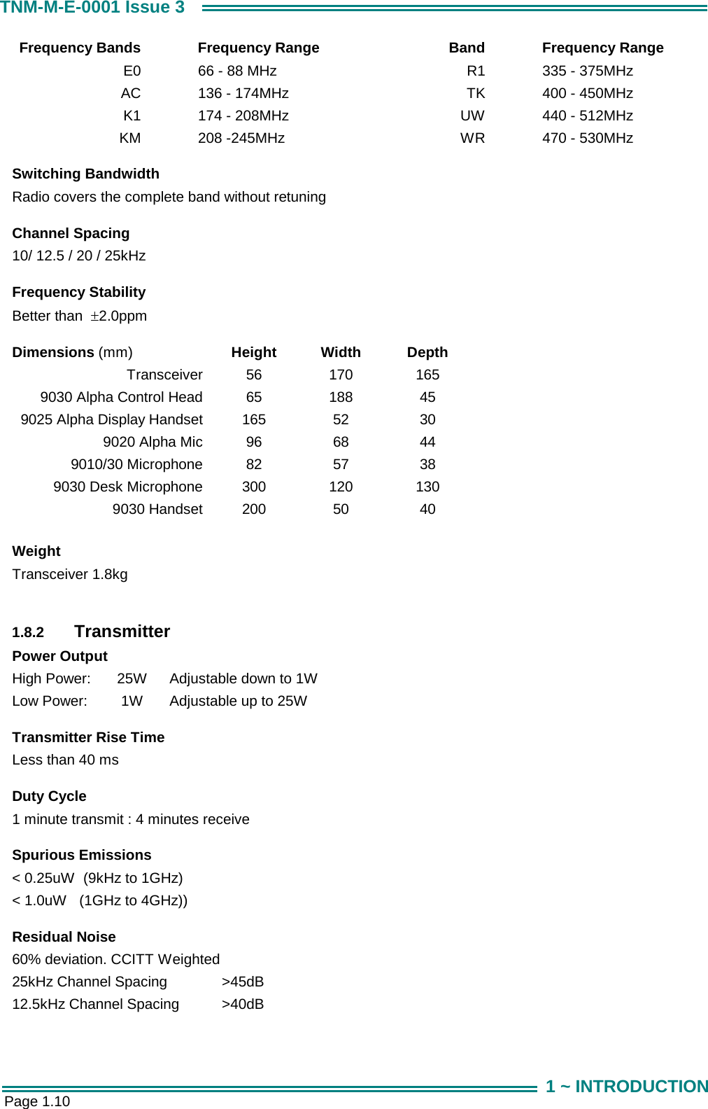  Page 1.10 TNM-M-E-0001 Issue 3 1 ~ INTRODUCTION Frequency Bands  Frequency Range  Band  Frequency Range E0  66 - 88 MHz  R1  335 - 375MHz AC  136 - 174MHz   TK  400 - 450MHz  K1  174 - 208MHz  UW  440 - 512MHz KM  208 -245MHz  WR  470 - 530MHz      Switching Bandwidth Radio covers the complete band without retuning     Channel Spacing 10/ 12.5 / 20 / 25kHz        Frequency Stability Better than  &plusmn;2.0ppm        Dimensions (mm)  Height Width Depth Transceiver 9030 Alpha Control Head 9025 Alpha Display Handset 9020 Alpha Mic 9010/30 Microphone 9030 Desk Microphone 9030 Handset 56 65 165 96 82 300 200 170 188 52 68 57 120 50 165 45 30 44 38 130 40       Weight Transceiver 1.8kg     1.8.2  Transmitter Power Output High Power:  25W  Adjustable down to 1W Low Power:   1W  Adjustable up to 25W      Transmitter Rise Time Less than 40 ms       Duty Cycle 1 minute transmit : 4 minutes receive      Spurious Emissions < 0.25uW  (9kHz to 1GHz) < 1.0uW   (1GHz to 4GHz))      Residual Noise 60% deviation. CCITT Weighted 25kHz Channel Spacing   >45dB   12.5kHz Channel Spacing  >40dB   