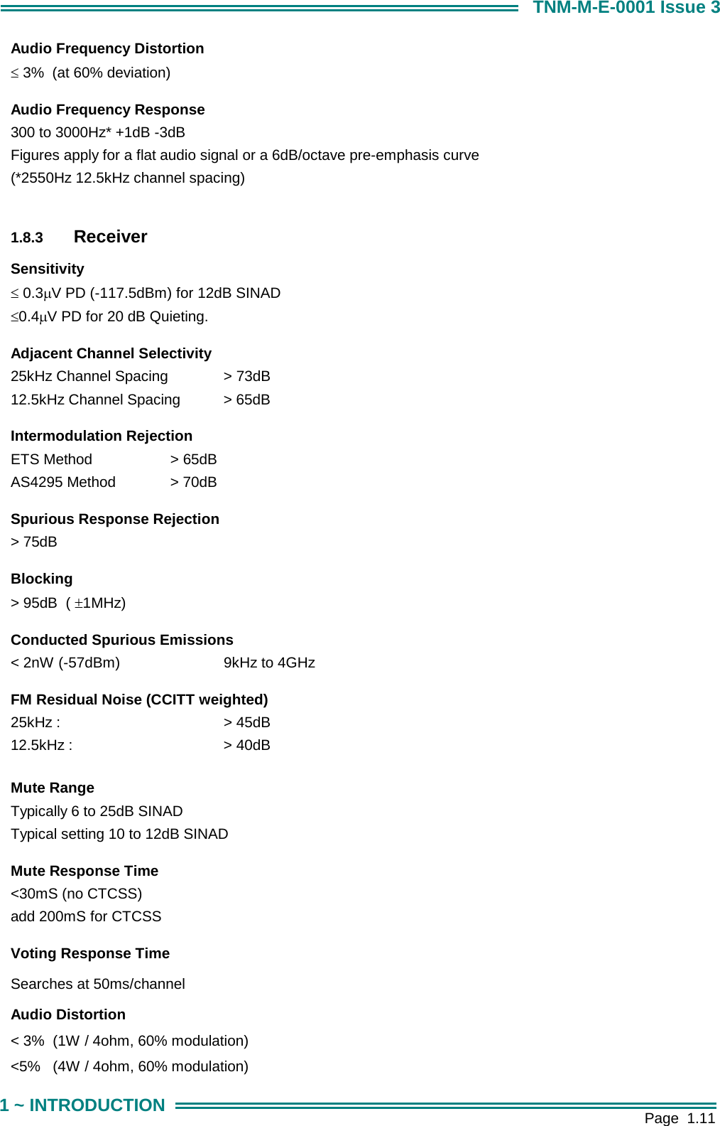        Page  1.11 1 ~ INTRODUCTION TNM-M-E-0001 Issue 3 Audio Frequency Distortion &le; 3%  (at 60% deviation)     Audio Frequency Response 300 to 3000Hz* +1dB -3dB Figures apply for a flat audio signal or a 6dB/octave pre-emphasis curve (*2550Hz 12.5kHz channel spacing)  1.8.3  Receiver Sensitivity &le; 0.3&micro;V PD (-117.5dBm) for 12dB SINAD &le;0.4&micro;V PD for 20 dB Quieting.     Adjacent Channel Selectivity 25kHz Channel Spacing   > 73dB 12.5kHz Channel Spacing  > 65dB     Intermodulation Rejection ETS Method     > 65dB AS4295 Method   > 70dB     Spurious Response Rejection > 75dB     Blocking > 95dB  ( &plusmn;1MHz)     Conducted Spurious Emissions < 2nW (-57dBm)    9kHz to 4GHz     FM Residual Noise (CCITT weighted) 25kHz :                   > 45dB 12.5kHz :      > 40dB      Mute Range Typically 6 to 25dB SINAD Typical setting 10 to 12dB SINAD     Mute Response Time <30mS (no CTCSS) add 200mS for CTCSS     Voting Response Time Searches at 50ms/channel     Audio Distortion < 3%  (1W / 4ohm, 60% modulation) <5%   (4W / 4ohm, 60% modulation) 