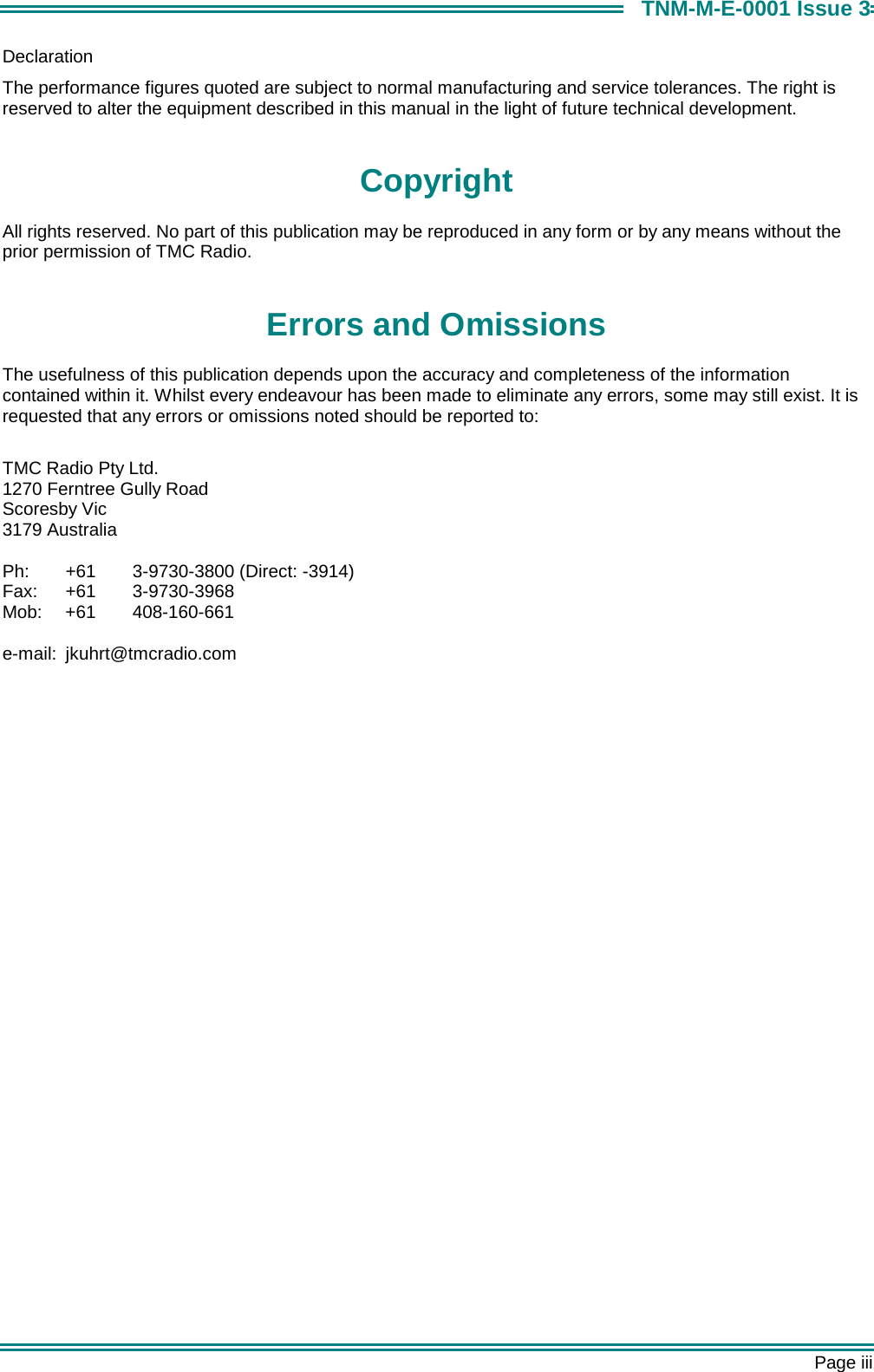       Page iii TNM-M-E-0001 Issue 3 Declaration The performance figures quoted are subject to normal manufacturing and service tolerances. The right is reserved to alter the equipment described in this manual in the light of future technical development.  Copyright All rights reserved. No part of this publication may be reproduced in any form or by any means without the prior permission of TMC Radio.  Errors and Omissions The usefulness of this publication depends upon the accuracy and completeness of the information contained within it. Whilst every endeavour has been made to eliminate any errors, some may still exist. It is requested that any errors or omissions noted should be reported to:  TMC Radio Pty Ltd. 1270 Ferntree Gully Road Scoresby Vic 3179 Australia  Ph:  +61  3-9730-3800 (Direct: -3914) Fax: +61  3-9730-3968 Mob: +61  408-160-661  e-mail: jkuhrt@tmcradio.com     