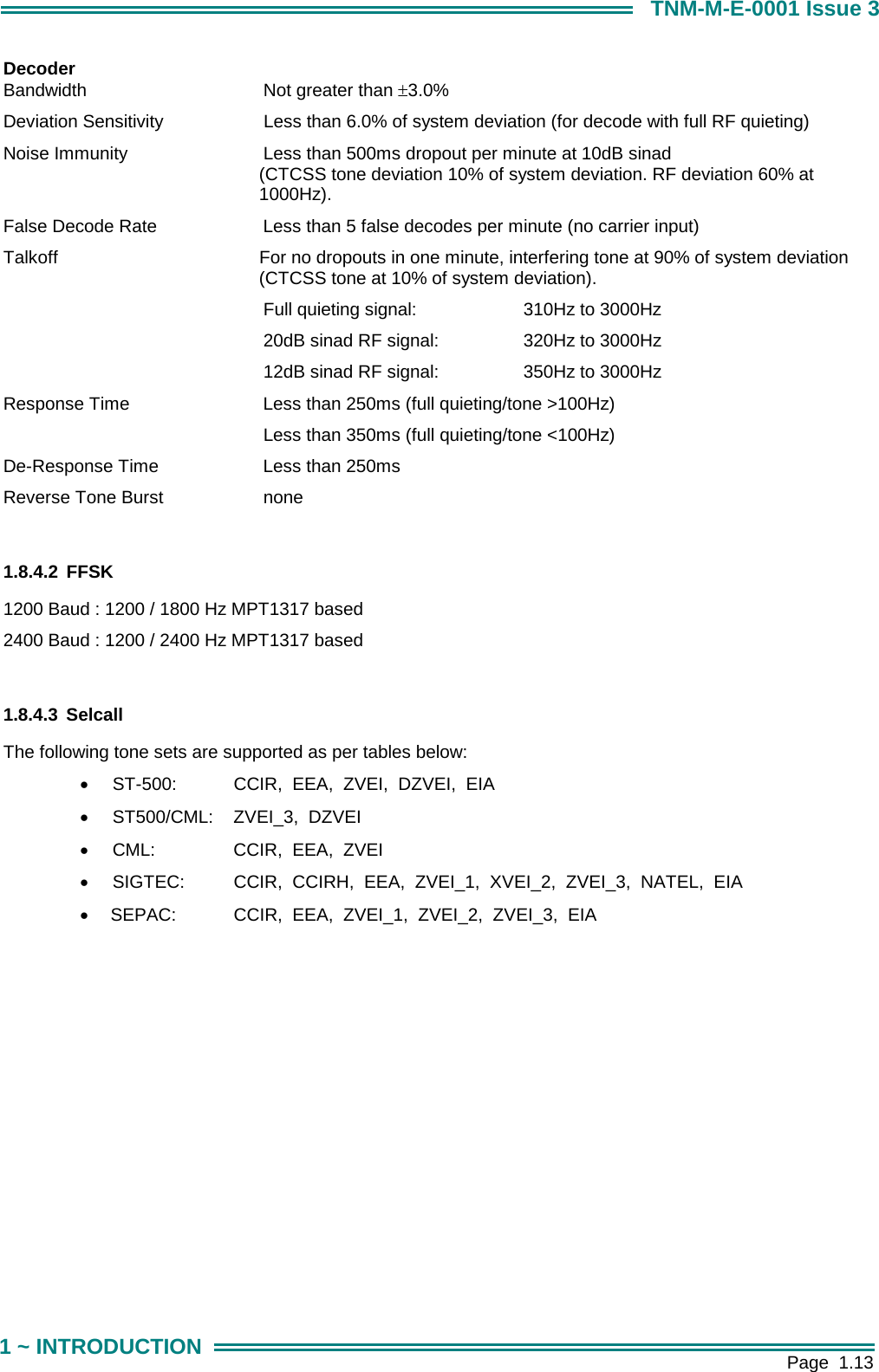        Page  1.13 1 ~ INTRODUCTION TNM-M-E-0001 Issue 3 Decoder Bandwidth   Not greater than &plusmn;3.0%  Deviation Sensitivity    Less than 6.0% of system deviation (for decode with full RF quieting) Noise Immunity   Less than 500ms dropout per minute at 10dB sinad  (CTCSS tone deviation 10% of system deviation. RF deviation 60% at 1000Hz). False Decode Rate   Less than 5 false decodes per minute (no carrier input)  Talkoff    For no dropouts in one minute, interfering tone at 90% of system deviation (CTCSS tone at 10% of system deviation).     Full quieting signal:    310Hz to 3000Hz      20dB sinad RF signal:    320Hz to 3000Hz    12dB sinad RF signal:    350Hz to 3000Hz Response Time   Less than 250ms (full quieting/tone >100Hz)          Less than 350ms (full quieting/tone <100Hz) De-Response Time    Less than 250ms Reverse Tone Burst    none  1.8.4.2 FFSK 1200 Baud : 1200 / 1800 Hz MPT1317 based 2400 Baud : 1200 / 2400 Hz MPT1317 based  1.8.4.3 Selcall The following tone sets are supported as per tables below: &bull;  ST-500:     CCIR,  EEA,  ZVEI,  DZVEI,  EIA &bull;  ST500/CML:    ZVEI_3,  DZVEI &bull;  CML:     CCIR,  EEA,  ZVEI &bull;  SIGTEC:     CCIR,  CCIRH,  EEA,  ZVEI_1,  XVEI_2,  ZVEI_3,  NATEL,  EIA &bull;   SEPAC:     CCIR,  EEA,  ZVEI_1,  ZVEI_2,  ZVEI_3,  EIA    