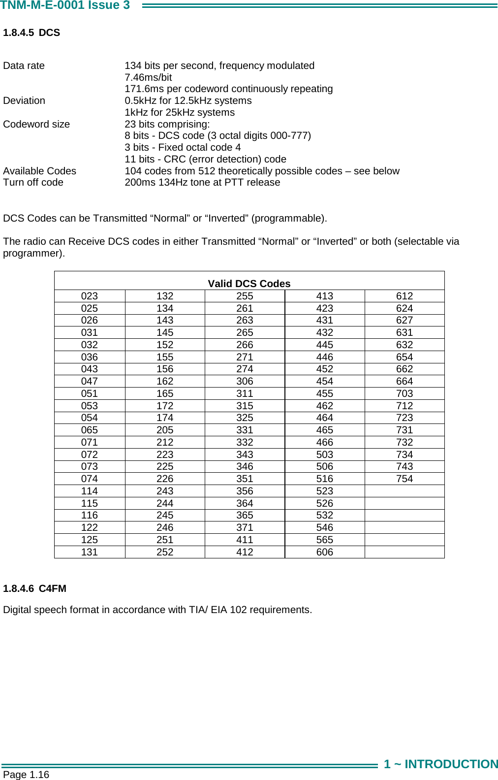  Page 1.16 TNM-M-E-0001 Issue 3 1 ~ INTRODUCTION 1.8.4.5 DCS  Data rate  134 bits per second, frequency modulated 7.46ms/bit 171.6ms per codeword continuously repeating Deviation  0.5kHz for 12.5kHz systems 1kHz for 25kHz systems Codeword size  23 bits comprising: 8 bits - DCS code (3 octal digits 000-777) 3 bits - Fixed octal code 4 11 bits - CRC (error detection) code Available Codes  104 codes from 512 theoretically possible codes &ndash; see below Turn off code  200ms 134Hz tone at PTT release  DCS Codes can be Transmitted &ldquo;Normal&rdquo; or &ldquo;Inverted&rdquo; (programmable).  The radio can Receive DCS codes in either Transmitted &ldquo;Normal&rdquo; or &ldquo;Inverted&rdquo; or both (selectable via programmer).  Valid DCS Codes 023 132 255 413 612 025 134 261 423 624 026 143 263 431 627 031 145 265 432 631 032 152 266 445 632 036 155 271 446 654 043 156 274 452 662 047 162 306 454 664 051 165 311 455 703 053 172 315 462 712 054 174 325 464 723 065 205 331 465 731 071 212 332 466 732 072 223 343 503 734 073 225 346 506 743 074 226 351 516 754 114 243  356  523   115 244  364  526   116 245  365  532   122 246  371  546   125 251  411  565   131 252  412  606    1.8.4.6 C4FM Digital speech format in accordance with TIA/ EIA 102 requirements.        