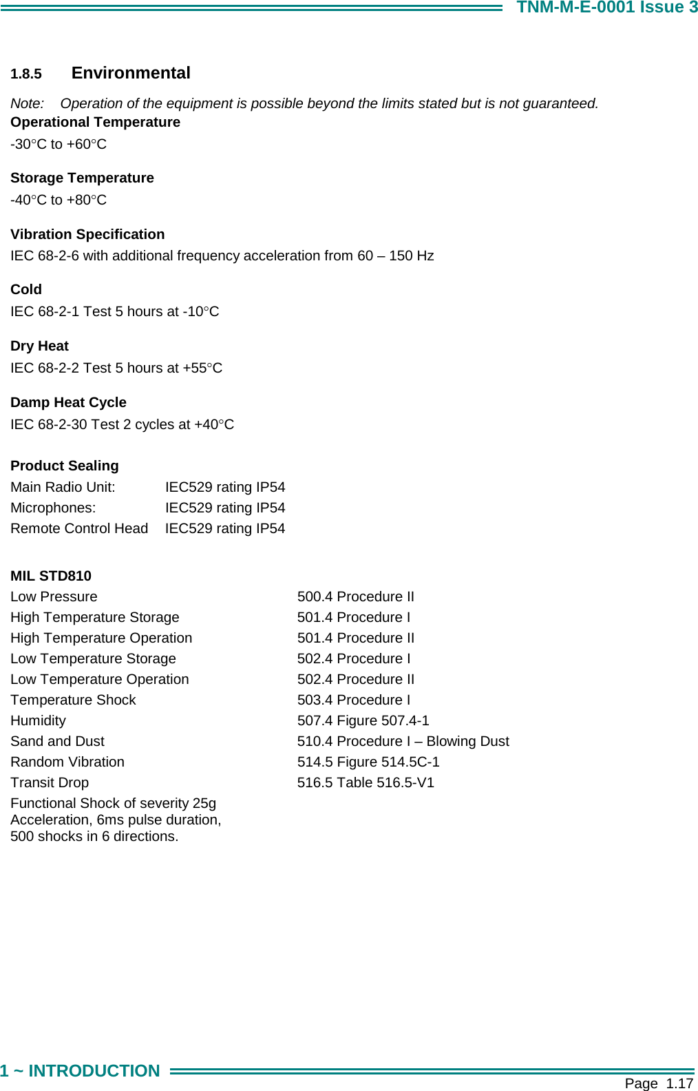        Page  1.17 1 ~ INTRODUCTION TNM-M-E-0001 Issue 3  1.8.5  Environmental  Note:  Operation of the equipment is possible beyond the limits stated but is not guaranteed. Operational Temperature -30&deg;C to +60&deg;C      Storage Temperature -40&deg;C to +80&deg;C     Vibration Specification IEC 68-2-6 with additional frequency acceleration from 60 &ndash; 150 Hz     Cold IEC 68-2-1 Test 5 hours at -10&deg;C     Dry Heat IEC 68-2-2 Test 5 hours at +55&deg;C     Damp Heat Cycle IEC 68-2-30 Test 2 cycles at +40&deg;C     Product Sealing Main Radio Unit:  IEC529 rating IP54 Microphones:    IEC529 rating IP54 Remote Control Head  IEC529 rating IP54  MIL STD810 Low Pressure  500.4 Procedure II High Temperature Storage  501.4 Procedure I High Temperature Operation  501.4 Procedure II Low Temperature Storage  502.4 Procedure I Low Temperature Operation  502.4 Procedure II Temperature Shock  503.4 Procedure I Humidity  507.4 Figure 507.4-1 Sand and Dust  510.4 Procedure I &ndash; Blowing Dust Random Vibration  514.5 Figure 514.5C-1 Transit Drop  516.5 Table 516.5-V1 Functional Shock of severity 25g   Acceleration, 6ms pulse duration, 500 shocks in 6 directions.  