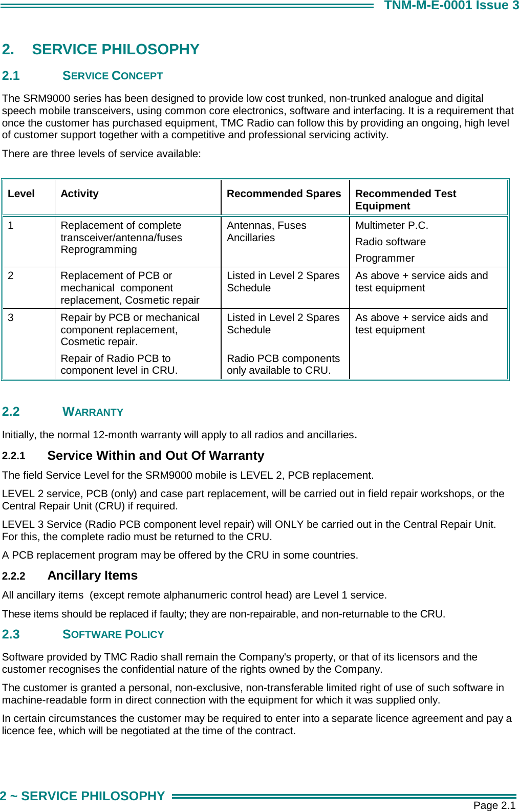       Page 2.1 2 ~ SERVICE PHILOSOPHY TNM-M-E-0001 Issue 3 2.  SERVICE PHILOSOPHY  2.1 SERVICE CONCEPT The SRM9000 series has been designed to provide low cost trunked, non-trunked analogue and digital speech mobile transceivers, using common core electronics, software and interfacing. It is a requirement that once the customer has purchased equipment, TMC Radio can follow this by providing an ongoing, high level of customer support together with a competitive and professional servicing activity. There are three levels of service available:  Level  Activity  Recommended Spares  Recommended Test Equipment 1  Replacement of complete transceiver/antenna/fuses Reprogramming Antennas, Fuses Ancillaries  Multimeter P.C.  Radio software Programmer 2  Replacement of PCB or mechanical  component replacement, Cosmetic repair Listed in Level 2 Spares Schedule  As above + service aids and test equipment 3  Repair by PCB or mechanical component replacement, Cosmetic repair. Repair of Radio PCB to component level in CRU. Listed in Level 2 Spares Schedule  Radio PCB components only available to CRU. As above + service aids and test equipment  2.2 WARRANTY Initially, the normal 12-month warranty will apply to all radios and ancillaries. 2.2.1  Service Within and Out Of Warranty The field Service Level for the SRM9000 mobile is LEVEL 2, PCB replacement. LEVEL 2 service, PCB (only) and case part replacement, will be carried out in field repair workshops, or the Central Repair Unit (CRU) if required. LEVEL 3 Service (Radio PCB component level repair) will ONLY be carried out in the Central Repair Unit.  For this, the complete radio must be returned to the CRU.  A PCB replacement program may be offered by the CRU in some countries. 2.2.2  Ancillary Items All ancillary items  (except remote alphanumeric control head) are Level 1 service. These items should be replaced if faulty; they are non-repairable, and non-returnable to the CRU. 2.3 SOFTWARE POLICY Software provided by TMC Radio shall remain the Company's property, or that of its licensors and the customer recognises the confidential nature of the rights owned by the Company. The customer is granted a personal, non-exclusive, non-transferable limited right of use of such software in machine-readable form in direct connection with the equipment for which it was supplied only.  In certain circumstances the customer may be required to enter into a separate licence agreement and pay a licence fee, which will be negotiated at the time of the contract. 