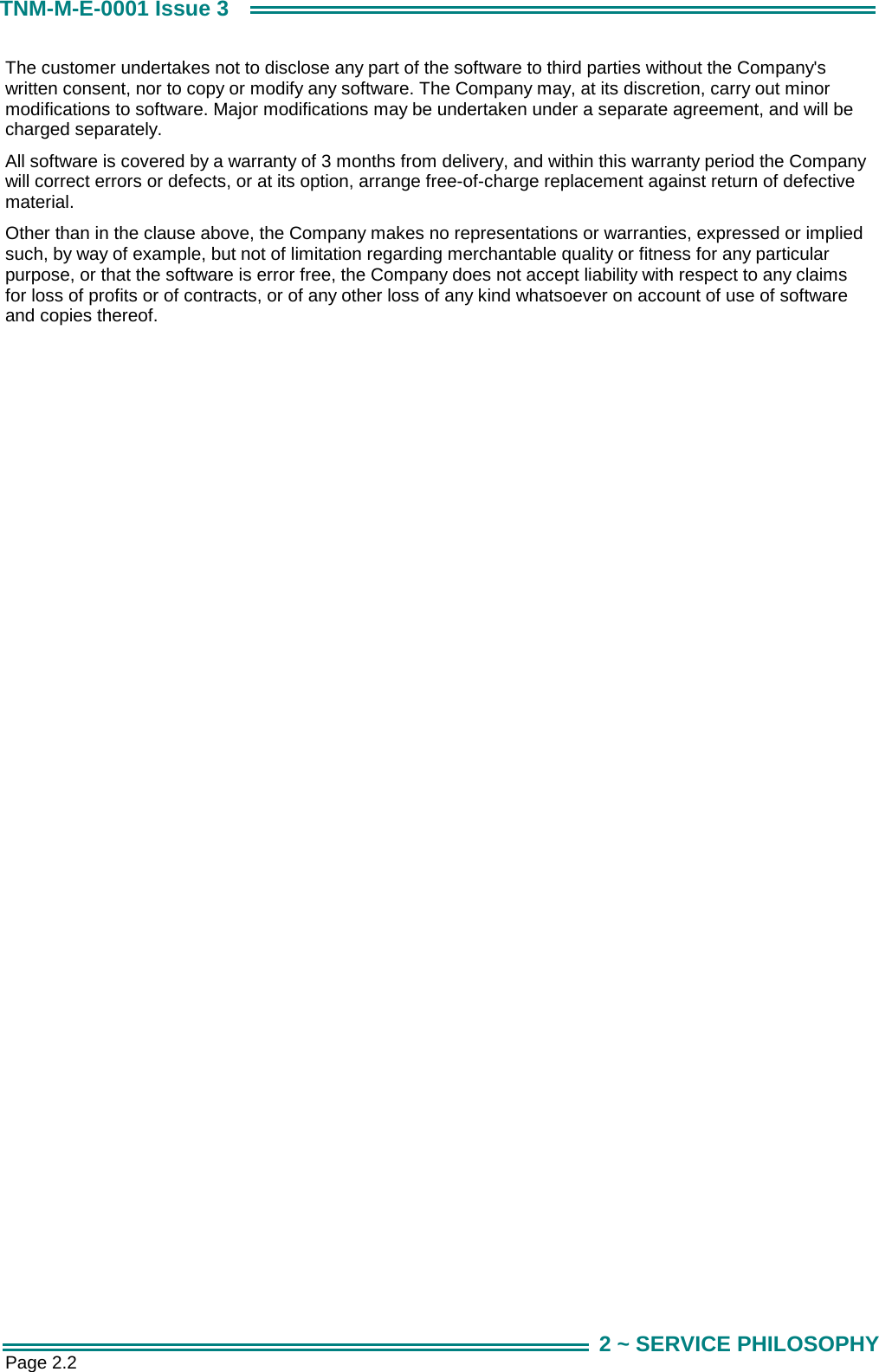  Page 2.2 TNM-M-E-0001 Issue 3 2 ~ SERVICE PHILOSOPHY The customer undertakes not to disclose any part of the software to third parties without the Company's written consent, nor to copy or modify any software. The Company may, at its discretion, carry out minor modifications to software. Major modifications may be undertaken under a separate agreement, and will be charged separately. All software is covered by a warranty of 3 months from delivery, and within this warranty period the Company will correct errors or defects, or at its option, arrange free-of-charge replacement against return of defective material. Other than in the clause above, the Company makes no representations or warranties, expressed or implied such, by way of example, but not of limitation regarding merchantable quality or fitness for any particular purpose, or that the software is error free, the Company does not accept liability with respect to any claims for loss of profits or of contracts, or of any other loss of any kind whatsoever on account of use of software and copies thereof.    