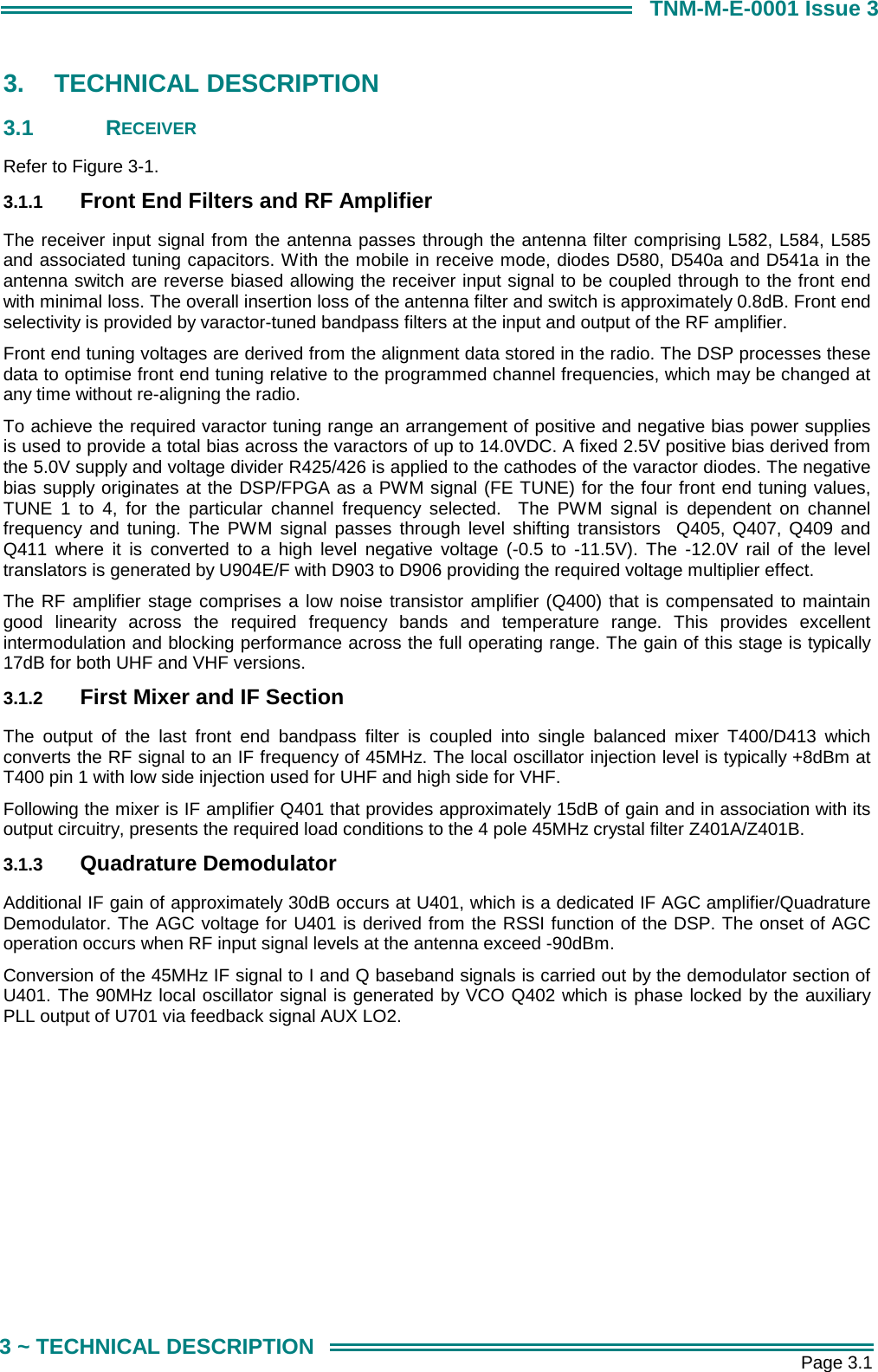       Page 3.1 3 ~ TECHNICAL DESCRIPTION TNM-M-E-0001 Issue 3 3. TECHNICAL DESCRIPTION 3.1 RECEIVER Refer to Figure 3-1. 3.1.1  Front End Filters and RF Amplifier The receiver input signal from the antenna passes through the antenna filter comprising L582, L584, L585 and associated tuning capacitors. With the mobile in receive mode, diodes D580, D540a and D541a in the antenna switch are reverse biased allowing the receiver input signal to be coupled through to the front end with minimal loss. The overall insertion loss of the antenna filter and switch is approximately 0.8dB. Front end selectivity is provided by varactor-tuned bandpass filters at the input and output of the RF amplifier.  Front end tuning voltages are derived from the alignment data stored in the radio. The DSP processes these  data to optimise front end tuning relative to the programmed channel frequencies, which may be changed at any time without re-aligning the radio.  To achieve the required varactor tuning range an arrangement of positive and negative bias power supplies is used to provide a total bias across the varactors of up to 14.0VDC. A fixed 2.5V positive bias derived from the 5.0V supply and voltage divider R425/426 is applied to the cathodes of the varactor diodes. The negative bias supply originates at the DSP/FPGA as a PWM signal (FE TUNE) for the four front end tuning values, TUNE 1 to 4, for the particular channel frequency selected.  The PWM signal is dependent on channel frequency and tuning. The PWM signal passes through level shifting transistors  Q405, Q407, Q409 and Q411 where it is converted to a high level negative voltage (-0.5 to -11.5V). The -12.0V rail of the level translators is generated by U904E/F with D903 to D906 providing the required voltage multiplier effect.  The RF amplifier stage comprises a low noise transistor amplifier (Q400) that is compensated to maintain good linearity across the required frequency bands and temperature range. This provides excellent intermodulation and blocking performance across the full operating range. The gain of this stage is typically 17dB for both UHF and VHF versions. 3.1.2  First Mixer and IF Section The output of the last front end bandpass filter is coupled into single balanced mixer T400/D413 which converts the RF signal to an IF frequency of 45MHz. The local oscillator injection level is typically +8dBm at T400 pin 1 with low side injection used for UHF and high side for VHF. Following the mixer is IF amplifier Q401 that provides approximately 15dB of gain and in association with its output circuitry, presents the required load conditions to the 4 pole 45MHz crystal filter Z401A/Z401B.  3.1.3  Quadrature Demodulator Additional IF gain of approximately 30dB occurs at U401, which is a dedicated IF AGC amplifier/Quadrature Demodulator. The AGC voltage for U401 is derived from the RSSI function of the DSP. The onset of AGC operation occurs when RF input signal levels at the antenna exceed -90dBm.  Conversion of the 45MHz IF signal to I and Q baseband signals is carried out by the demodulator section of U401. The 90MHz local oscillator signal is generated by VCO Q402 which is phase locked by the auxiliary PLL output of U701 via feedback signal AUX LO2.  