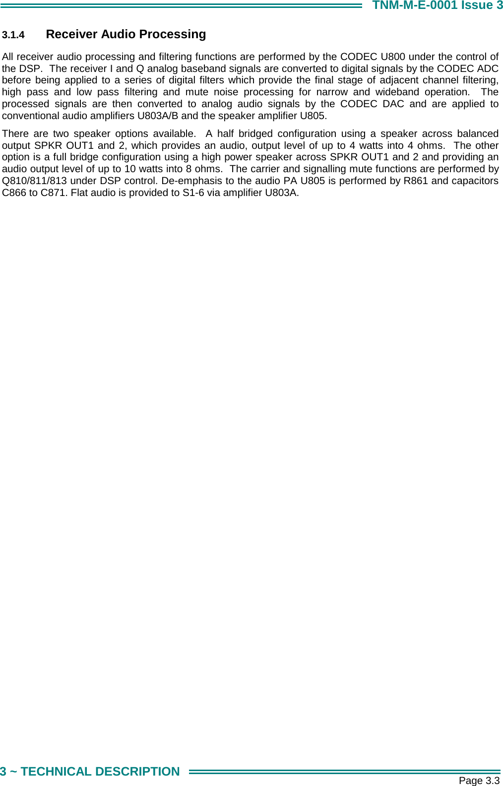       Page 3.3 3 ~ TECHNICAL DESCRIPTION TNM-M-E-0001 Issue 3 3.1.4  Receiver Audio Processing All receiver audio processing and filtering functions are performed by the CODEC U800 under the control of the DSP.  The receiver I and Q analog baseband signals are converted to digital signals by the CODEC ADC before being applied to a series of digital filters which provide the final stage of adjacent channel filtering, high pass and low pass filtering and mute noise processing for narrow and wideband operation.  The processed signals are then converted to analog audio signals by the CODEC DAC and are applied to conventional audio amplifiers U803A/B and the speaker amplifier U805.   There are two speaker options available.  A half bridged configuration using a speaker across balanced output SPKR OUT1 and 2, which provides an audio, output level of up to 4 watts into 4 ohms.  The other option is a full bridge configuration using a high power speaker across SPKR OUT1 and 2 and providing an audio output level of up to 10 watts into 8 ohms.  The carrier and signalling mute functions are performed by Q810/811/813 under DSP control. De-emphasis to the audio PA U805 is performed by R861 and capacitors C866 to C871. Flat audio is provided to S1-6 via amplifier U803A.  