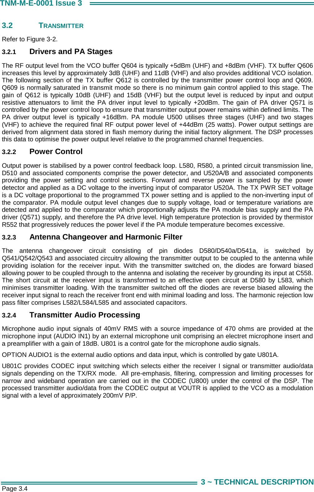  Page 3.4 TNM-M-E-0001 Issue 3 3 ~ TECHNICAL DESCRIPTION 3.2 TRANSMITTER  Refer to Figure 3-2. 3.2.1  Drivers and PA Stages The RF output level from the VCO buffer Q604 is typically +5dBm (UHF) and +8dBm (VHF). TX buffer Q606 increases this level by approximately 3dB (UHF) and 11dB (VHF) and also provides additional VCO isolation. The following section of the TX buffer Q612 is controlled by the transmitter power control loop and Q609. Q609 is normally saturated in transmit mode so there is no minimum gain control applied to this stage. The gain of Q612 is typically 10dB (UHF) and 15dB (VHF) but the output level is reduced by input and output resistive attenuators to limit the PA driver input level to typically +20dBm. The gain of PA driver Q571 is controlled by the power control loop to ensure that transmitter output power remains within defined limits. The PA driver output level is typically +16dBm. PA module U500 utilises three stages (UHF) and two stages (VHF) to achieve the required final RF output power level of +44dBm (25 watts). Power output settings are derived from alignment data stored in flash memory during the initial factory alignment. The DSP processes this data to optimise the power output level relative to the programmed channel frequencies. 3.2.2  Power Control Output power is stabilised by a power control feedback loop. L580, R580, a printed circuit transmission line, D510 and associated components comprise the power detector, and U520A/B and associated components providing the power setting and control sections. Forward and reverse power is sampled by the power detector and applied as a DC voltage to the inverting input of comparator U520A. The TX PWR SET voltage is a DC voltage proportional to the programmed TX power setting and is applied to the non-inverting input of the comparator. PA module output level changes due to supply voltage, load or temperature variations are detected and applied to the comparator which proportionally adjusts the PA module bias supply and the PA driver (Q571) supply, and therefore the PA drive level. High temperature protection is provided by thermistor R552 that progressively reduces the power level if the PA module temperature becomes excessive.  3.2.3  Antenna Changeover and Harmonic Filter The antenna changeover circuit consisting of pin diodes D580/D540a/D541a, is switched by Q541/Q542/Q543 and associated circuitry allowing the transmitter output to be coupled to the antenna while providing isolation for the receiver input. With the transmitter switched on, the diodes are forward biased allowing power to be coupled through to the antenna and isolating the receiver by grounding its input at C558. The short circuit at the receiver input is transformed to an effective open circuit at D580 by L583, which minimises transmitter loading. With the transmitter switched off the diodes are reverse biased allowing the receiver input signal to reach the receiver front end with minimal loading and loss. The harmonic rejection low pass filter comprises L582/L584/L585 and associated capacitors.   3.2.4  Transmitter Audio Processing Microphone audio input signals of 40mV RMS with a source impedance of 470 ohms are provided at the microphone input (AUDIO IN1) by an external microphone unit comprising an electret microphone insert and a preamplifier with a gain of 18dB. U801 is a control gate for the microphone audio signals. OPTION AUDIO1 is the external audio options and data input, which is controlled by gate U801A.   U801C provides CODEC input switching which selects either the receiver I signal or transmitter audio/data signals depending on the TX/RX mode.  All pre-emphasis, filtering, compression and limiting processes for narrow and wideband operation are carried out in the CODEC (U800) under the control of the DSP. The processed transmitter audio/data from the CODEC output at VOUTR is applied to the VCO as a modulation signal with a level of approximately 200mV P/P. 