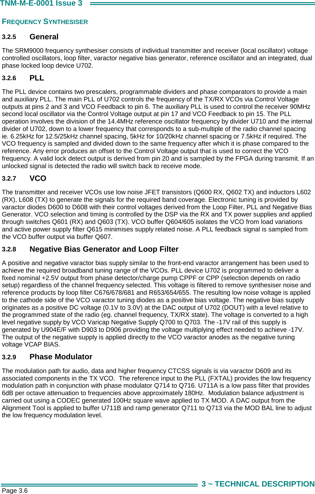  Page 3.6 TNM-M-E-0001 Issue 3 3 ~ TECHNICAL DESCRIPTION FREQUENCY SYNTHESISER 3.2.5  General The SRM9000 frequency synthesiser consists of individual transmitter and receiver (local oscillator) voltage controlled oscillators, loop filter, varactor negative bias generator, reference oscillator and an integrated, dual phase locked loop device U702.  3.2.6  PLL The PLL device contains two prescalers, programmable dividers and phase comparators to provide a main and auxiliary PLL. The main PLL of U702 controls the frequency of the TX/RX VCOs via Control Voltage outputs at pins 2 and 3 and VCO Feedback to pin 6. The auxiliary PLL is used to control the receiver 90MHz second local oscillator via the Control Voltage output at pin 17 and VCO Feedback to pin 15. The PLL operation involves the division of the 14.4MHz reference oscillator frequency by divider U710 and the internal divider of U702, down to a lower frequency that corresponds to a sub-multiple of the radio channel spacing ie. 6.25kHz for 12.5/25kHz channel spacing, 5kHz for 10/20kHz channel spacing or 7.5kHz if required. The VCO frequency is sampled and divided down to the same frequency after which it is phase compared to the reference. Any error produces an offset to the Control Voltage output that is used to correct the VCO frequency. A valid lock detect output is derived from pin 20 and is sampled by the FPGA during transmit. If an unlocked signal is detected the radio will switch back to receive mode. 3.2.7  VCO The transmitter and receiver VCOs use low noise JFET transistors (Q600 RX, Q602 TX) and inductors L602 (RX), L608 (TX) to generate the signals for the required band coverage. Electronic tuning is provided by varactor diodes D600 to D608 with their control voltages derived from the Loop Filter, PLL and Negative Bias Generator. VCO selection and timing is controlled by the DSP via the RX and TX power supplies and applied through switches Q601 (RX) and Q603 (TX). VCO buffer Q604/605 isolates the VCO from load variations and active power supply filter Q615 minimises supply related noise. A PLL feedback signal is sampled from the VCO buffer output via buffer Q607. 3.2.8  Negative Bias Generator and Loop Filter A positive and negative varactor bias supply similar to the front-end varactor arrangement has been used to achieve the required broadband tuning range of the VCOs. PLL device U702 is programmed to deliver a fixed nominal +2.5V output from phase detector/charge pump CPPF or CPP (selection depends on radio setup) regardless of the channel frequency selected. This voltage is filtered to remove synthesiser noise and reference products by loop filter C676/678/681 and R653/654/655. The resulting low noise voltage is applied to the cathode side of the VCO varactor tuning diodes as a positive bias voltage. The negative bias supply originates as a positive DC voltage (0.1V to 3.0V) at the DAC output of U702 (DOUT) with a level relative to the programmed state of the radio (eg. channel frequency, TX/RX state). The voltage is converted to a high level negative supply by VCO Varicap Negative Supply Q700 to Q703. The -17V rail of this supply is generated by U904E/F with D903 to D906 providing the voltage multiplying effect needed to achieve -17V. The output of the negative supply is applied directly to the VCO varactor anodes as the negative tuning voltage VCAP BIAS.  3.2.9  Phase Modulator The modulation path for audio, data and higher frequency CTCSS signals is via varactor D609 and its associated components in the TX VCO.  The reference input to the PLL (FXTAL) provides the low frequency modulation path in conjunction with phase modulator Q714 to Q716. U711A is a low pass filter that provides 6dB per octave attenuation to frequencies above approximately 180Hz.  Modulation balance adjustment is carried out using a CODEC generated 100Hz square wave applied to TX MOD. A DAC output from the Alignment Tool is applied to buffer U711B and ramp generator Q711 to Q713 via the MOD BAL line to adjust the low frequency modulation level.   